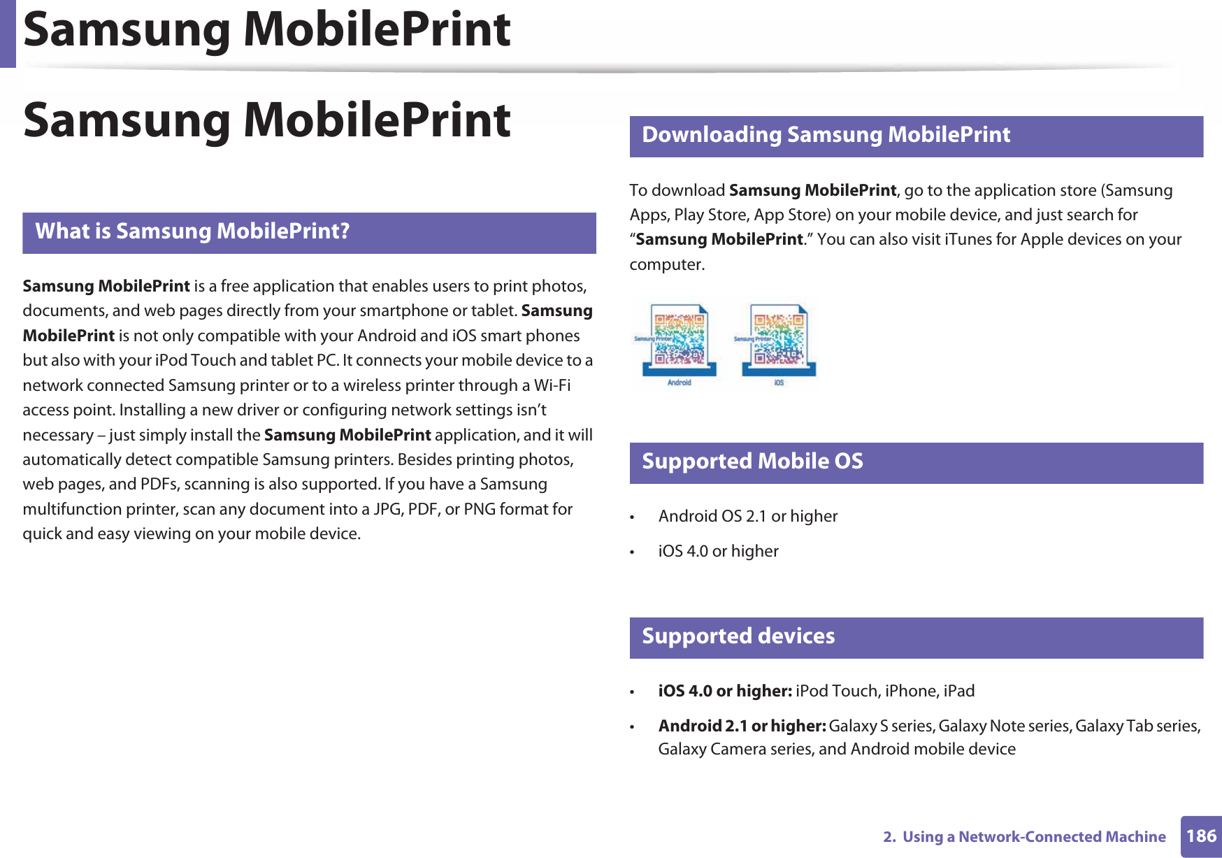 Samsung MobilePrint1862.  Using a Network-Connected MachineSamsung MobilePrint22 What is Samsung MobilePrint?Samsung MobilePrint is a free application that enables users to print photos, documents, and web pages directly from your smartphone or tablet. Samsung MobilePrint is not only compatible with your Android and iOS smart phones but also with your iPod Touch and tablet PC. It connects your mobile device to a network connected Samsung printer or to a wireless printer through a Wi-Fi access point. Installing a new driver or configuring network settings isn’t necessary – just simply install the Samsung MobilePrint application, and it will automatically detect compatible Samsung printers. Besides printing photos, web pages, and PDFs, scanning is also supported. If you have a Samsung multifunction printer, scan any document into a JPG, PDF, or PNG format for quick and easy viewing on your mobile device. 23 Downloading Samsung MobilePrintTo download Samsung MobilePrint, go to the application store (Samsung Apps, Play Store, App Store) on your mobile device, and just search for “Samsung MobilePrint.” You can also visit iTunes for Apple devices on your computer.24 Supported Mobile OS • Android OS 2.1 or higher • iOS 4.0 or higher25 Supported devices•iOS 4.0 or higher: iPod Touch, iPhone, iPad•Android 2.1 or higher: Galaxy S series, Galaxy Note series, Galaxy Tab series, Galaxy Camera series, and Android mobile device