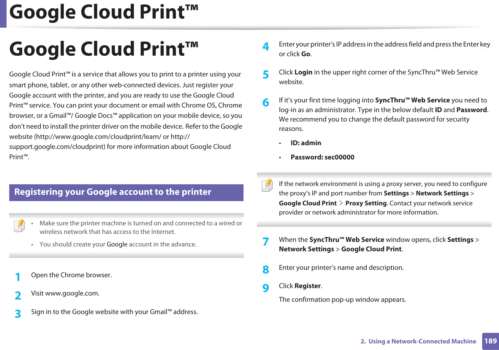 Google Cloud Print™1892.  Using a Network-Connected MachineGoogle Cloud Print™Google Cloud Print™ is a service that allows you to print to a printer using your smart phone, tabletS or any other web-connected devices. Just register your Google account with the printer, and you are ready to use the Google Cloud Print™ service. You can print your document or email with Chrome OS, Chrome browser, or a Gmail™/ Google Docs™ application on your mobile device, so you don’t need to install the printer driver on the mobile device.GRefer to the Google website (http://www.google.com/cloudprint/learn/ or http://support.google.com/cloudprint) for more information about Google Cloud Print™.28 Registering your Google account to the printer • Make sure the printer machine is turned on and connected to a wired or wireless network that has access to the Internet. •You should create your Google account in the advance.  1Open the Chrome browser.2  Visit www.google.com.3  Sign in to the Google website with your Gmail™ address.4  Enter your printer’s IP address in the address field and press the Enter key or click Go.5  Click Login in the upper right corner of the SyncThru™ Web Service website.6  If it’s your first time logging into SyncThru™ Web Service you need to log-in as an administrator. Type in the below default ID and Password. We recommend you to change the default password for security reasons.•ID: admin•Password: sec00000  If the network environment is using a proxy server, you need to configure the proxy’s IP and port number from Settings &gt; Network Settings &gt; Google Cloud PrintGeGProxy Setting. Contact your network service provider or network administrator for more information.  7  When the SyncThru™ Web Service window opens, click Settings &gt; Network Settings &gt; Google Cloud Print.8  Enter your printer’s name and description.9  Click Register.The confirmation pop-up window appears.