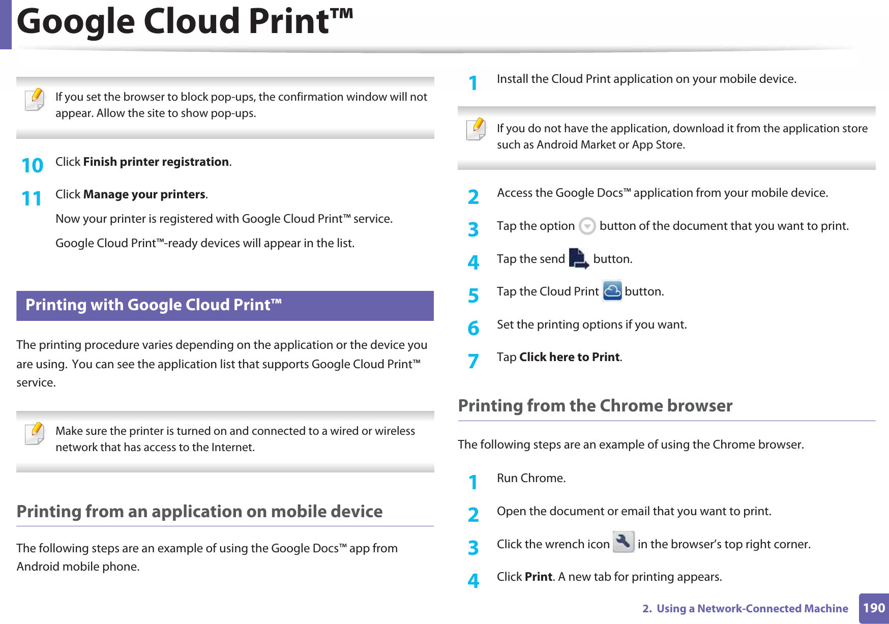 Google Cloud Print™1902.  Using a Network-Connected Machine If you set the browser to block pop-ups, the confirmation window will not appear. Allow the site to show pop-ups.  10  Click Finish printer registration.11  Click Manage your printers.Now your printer is registered with Google Cloud Print™ service.Google Cloud Print™-ready devices will appear in the list.29 Printing with Google Cloud Print™The printing procedure varies depending on the application or the device you are using.GYou can see the application list that supports Google Cloud Print™ service. Make sure the printer is turned on and connected to a wired or wireless network that has access to the Internet.  Printing from an application on mobile deviceThe following steps are an example of using the Google Docs™ app from Android mobile phone.1Install the Cloud Print application on your mobile device.  If you do not have the application, download it from the application storeGsuch as Android Market or App Store.  2  Access the Google Docs™ application from your mobile device. 3  Tap the option   button of the document that you want to print.4  Tap the send   button.5  Tap the Cloud Print   button.6  Set the printing options if you want.7  Tap Click here to Print.Printing from the Chrome browserThe following steps are an example of using the Chrome browser.1Run Chrome.2  Open the document or email that you want to print.3  Click the wrench icon   in the browser’s top right corner.4  Click Print. A new tab for printing appears.