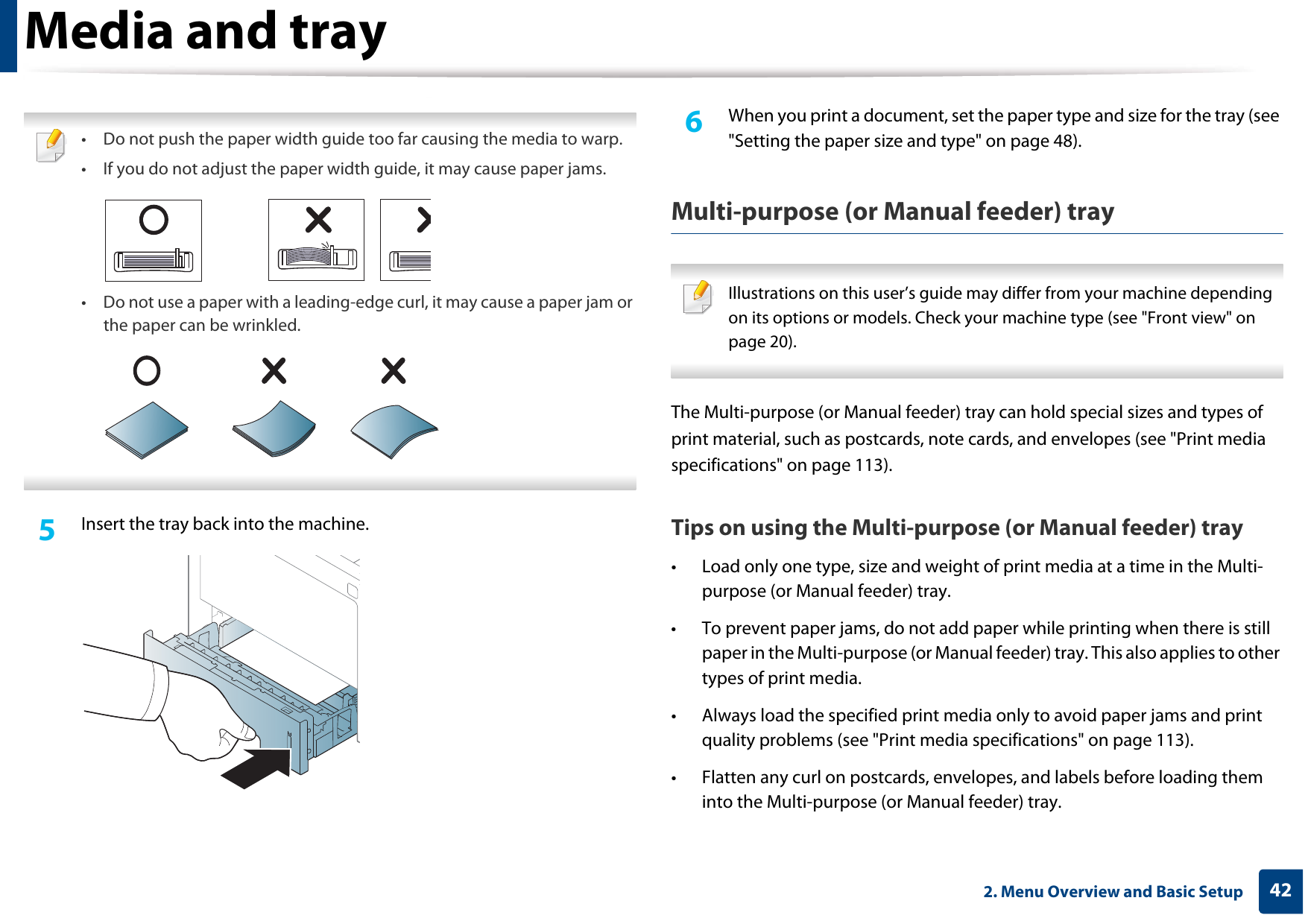 Media and tray422. Menu Overview and Basic Setup • Do not push the paper width guide too far causing the media to warp.• If you do not adjust the paper width guide, it may cause paper jams.• Do not use a paper with a leading-edge curl, it may cause a paper jam or the paper can be wrinkled. 5  Insert the tray back into the machine.6  When you print a document, set the paper type and size for the tray (see &quot;Setting the paper size and type&quot; on page 48).Multi-purpose (or Manual feeder) tray Illustrations on this user’s guide may differ from your machine depending on its options or models. Check your machine type (see &quot;Front view&quot; on page 20). The Multi-purpose (or Manual feeder) tray can hold special sizes and types of print material, such as postcards, note cards, and envelopes (see &quot;Print media specifications&quot; on page 113). Tips on using the Multi-purpose (or Manual feeder) tray• Load only one type, size and weight of print media at a time in the Multi-purpose (or Manual feeder) tray.• To prevent paper jams, do not add paper while printing when there is still paper in the Multi-purpose (or Manual feeder) tray. This also applies to other types of print media.• Always load the specified print media only to avoid paper jams and print quality problems (see &quot;Print media specifications&quot; on page 113). • Flatten any curl on postcards, envelopes, and labels before loading them into the Multi-purpose (or Manual feeder) tray.