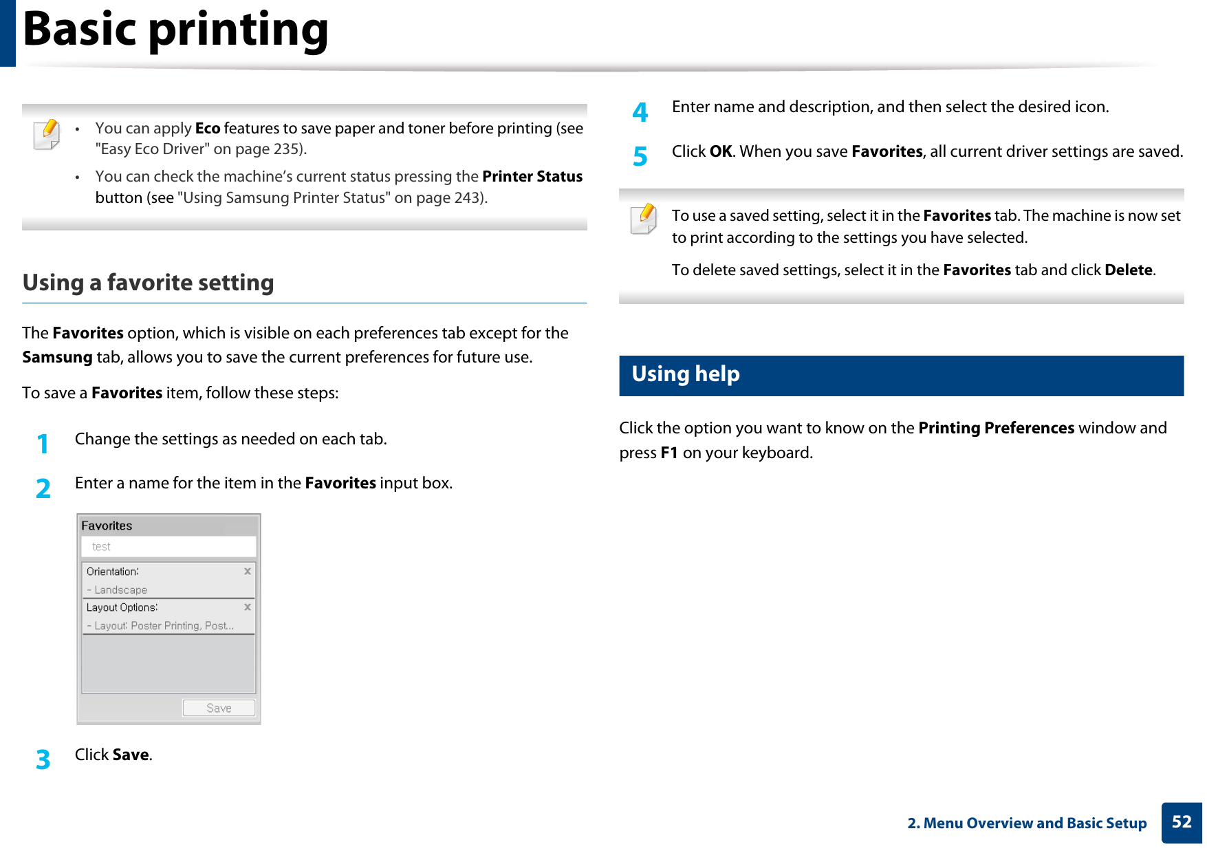 Basic printing522. Menu Overview and Basic Setup •You can apply Eco features to save paper and toner before printing (see &quot;Easy Eco Driver&quot; on page 235).• You can check the machine’s current status pressing the Printer Status button (see &quot;Using Samsung Printer Status&quot; on page 243). Using a favorite settingThe Favorites option, which is visible on each preferences tab except for the Samsung tab, allows you to save the current preferences for future use.To save a Favorites item, follow these steps:1Change the settings as needed on each tab. 2  Enter a name for the item in the Favorites input box.3  Click Save. 4  Enter name and description, and then select the desired icon.5  Click OK. When you save Favorites, all current driver settings are saved. To use a saved setting, select it in the Favorites tab. The machine is now set to print according to the settings you have selected.To delete saved settings, select it in the Favorites tab and click Delete.  11 Using helpClick the option you want to know on the Printing Preferences window and press F1 on your keyboard.
