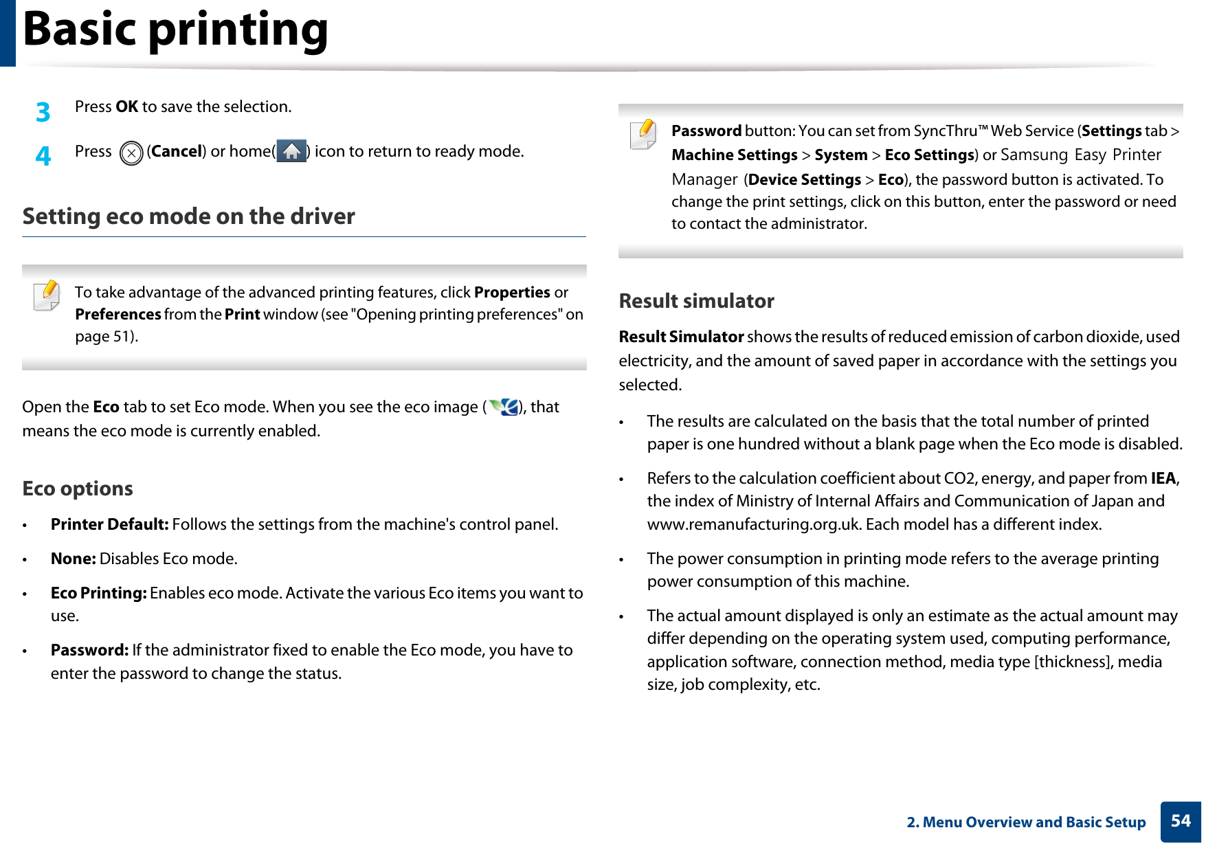 Basic printing542. Menu Overview and Basic Setup3  Press OK to save the selection.4  Press (Cancel) or home( ) icon to return to ready mode.Setting eco mode on the driver To take advantage of the advanced printing features, click Properties or Preferences from the Print window (see &quot;Opening printing preferences&quot; on page 51). Open the Eco tab to set Eco mode. When you see the eco image ( ), that means the eco mode is currently enabled.Eco options•Printer Default: Follows the settings from the machine&apos;s control panel.•None: Disables Eco mode.•Eco Printing: Enables eco mode. Activate the various Eco items you want to use.•Password: If the administrator fixed to enable the Eco mode, you have to enter the password to change the status. Password button: You can set from SyncThru™ Web Service (Settings tab &gt; Machine Settings &gt; System &gt; Eco Settings) or Samsung Easy Printer Manager (Device Settings &gt; Eco), the password button is activated. To change the print settings, click on this button, enter the password or need to contact the administrator. Result simulatorResult Simulator shows the results of reduced emission of carbon dioxide, used electricity, and the amount of saved paper in accordance with the settings you selected.• The results are calculated on the basis that the total number of printed paper is one hundred without a blank page when the Eco mode is disabled.• Refers to the calculation coefficient about CO2, energy, and paper from IEA, the index of Ministry of Internal Affairs and Communication of Japan and www.remanufacturing.org.uk. Each model has a different index. • The power consumption in printing mode refers to the average printing power consumption of this machine. • The actual amount displayed is only an estimate as the actual amount may differ depending on the operating system used, computing performance, application software, connection method, media type [thickness], media size, job complexity, etc.