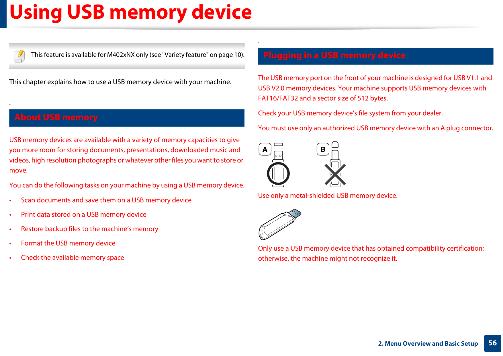562. Menu Overview and Basic SetupUsing USB memory device This feature is available for M402xNX only (see &quot;Variety feature&quot; on page 10). This chapter explains how to use a USB memory device with your machine.14 About USB memoryUSB memory devices are available with a variety of memory capacities to give you more room for storing documents, presentations, downloaded music and videos, high resolution photographs or whatever other files you want to store or move.You can do the following tasks on your machine by using a USB memory device.• Scan documents and save them on a USB memory device• Print data stored on a USB memory device• Restore backup files to the machine’s memory• Format the USB memory device• Check the available memory space15 Plugging in a USB memory deviceThe USB memory port on the front of your machine is designed for USB V1.1 and USB V2.0 memory devices. Your machine supports USB memory devices with FAT16/FAT32 and a sector size of 512 bytes.Check your USB memory device’s file system from your dealer.You must use only an authorized USB memory device with an A plug connector.Use only a metal-shielded USB memory device.Only use a USB memory device that has obtained compatibility certification; otherwise, the machine might not recognize it.A B