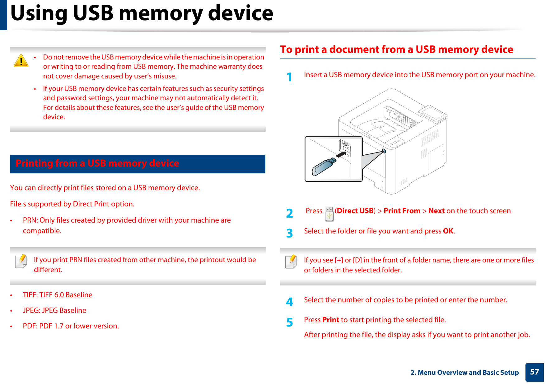Using USB memory device572. Menu Overview and Basic Setup • Do not remove the USB memory device while the machine is in operation or writing to or reading from USB memory. The machine warranty does not cover damage caused by user’s misuse. • If your USB memory device has certain features such as security settings and password settings, your machine may not automatically detect it. For details about these features, see the user’s guide of the USB memory device. 16 Printing from a USB memory deviceYou can directly print files stored on a USB memory device.File s supported by Direct Print option.• PRN: Only files created by provided driver with your machine are compatible.  If you print PRN files created from other machine, the printout would be different. • TIFF: TIFF 6.0 Baseline• JPEG: JPEG Baseline• PDF: PDF 1.7 or lower version.To print a document from a USB memory device1Insert a USB memory device into the USB memory port on your machine.2   Press  (Direct USB) &gt; Print From &gt; Next on the touch screen3  Select the folder or file you want and press OK. If you see [+] or [D] in the front of a folder name, there are one or more files or folders in the selected folder. 4  Select the number of copies to be printed or enter the number.5  Press Print to start printing the selected file. After printing the file, the display asks if you want to print another job.