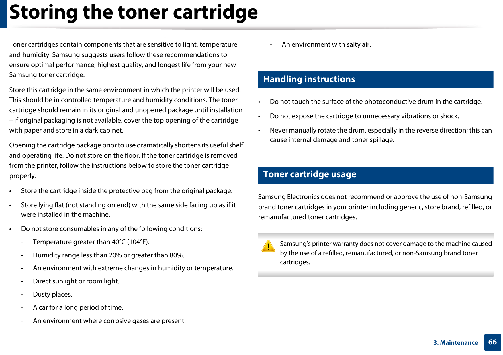 663. MaintenanceStoring the toner cartridgeToner cartridges contain components that are sensitive to light, temperature and humidity. Samsung suggests users follow these recommendations to ensure optimal performance, highest quality, and longest life from your new Samsung toner cartridge.Store this cartridge in the same environment in which the printer will be used. This should be in controlled temperature and humidity conditions. The toner cartridge should remain in its original and unopened package until installation – if original packaging is not available, cover the top opening of the cartridge with paper and store in a dark cabinet.Opening the cartridge package prior to use dramatically shortens its useful shelf and operating life. Do not store on the floor. If the toner cartridge is removed from the printer, follow the instructions below to store the toner cartridge properly.• Store the cartridge inside the protective bag from the original package. • Store lying flat (not standing on end) with the same side facing up as if it were installed in the machine.• Do not store consumables in any of the following conditions:- Temperature greater than 40°C (104°F).- Humidity range less than 20% or greater than 80%.- An environment with extreme changes in humidity or temperature.- Direct sunlight or room light.- Dusty places.- A car for a long period of time.- An environment where corrosive gases are present.- An environment with salty air.1 Handling instructions• Do not touch the surface of the photoconductive drum in the cartridge.• Do not expose the cartridge to unnecessary vibrations or shock.• Never manually rotate the drum, especially in the reverse direction; this can cause internal damage and toner spillage.2 Toner cartridge usageSamsung Electronics does not recommend or approve the use of non-Samsung brand toner cartridges in your printer including generic, store brand, refilled, or remanufactured toner cartridges. Samsung’s printer warranty does not cover damage to the machine caused by the use of a refilled, remanufactured, or non-Samsung brand toner cartridges. 