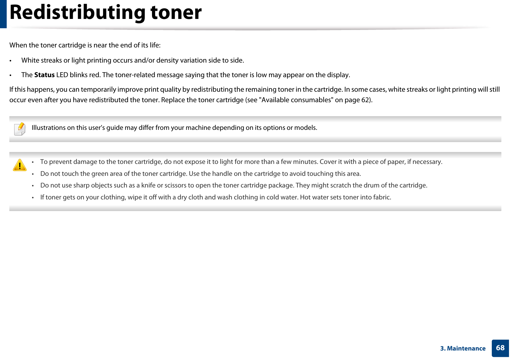 683. MaintenanceRedistributing tonerWhen the toner cartridge is near the end of its life:• White streaks or light printing occurs and/or density variation side to side. • The Status LED blinks red. The toner-related message saying that the toner is low may appear on the display.If this happens, you can temporarily improve print quality by redistributing the remaining toner in the cartridge. In some cases, white streaks or light printing will still occur even after you have redistributed the toner. Replace the toner cartridge (see &quot;Available consumables&quot; on page 62). Illustrations on this user’s guide may differ from your machine depending on its options or models.   • To prevent damage to the toner cartridge, do not expose it to light for more than a few minutes. Cover it with a piece of paper, if necessary. • Do not touch the green area of the toner cartridge. Use the handle on the cartridge to avoid touching this area. • Do not use sharp objects such as a knife or scissors to open the toner cartridge package. They might scratch the drum of the cartridge.• If toner gets on your clothing, wipe it off with a dry cloth and wash clothing in cold water. Hot water sets toner into fabric. 