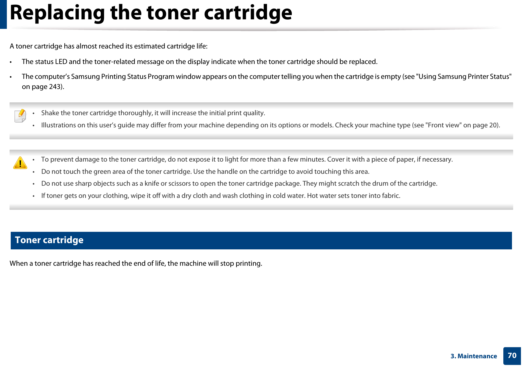 703. MaintenanceReplacing the toner cartridgeA toner cartridge has almost reached its estimated cartridge life:• The status LED and the toner-related message on the display indicate when the toner cartridge should be replaced. • The computer’s Samsung Printing Status Program window appears on the computer telling you when the cartridge is empty (see &quot;Using Samsung Printer Status&quot; on page 243). • Shake the toner cartridge thoroughly, it will increase the initial print quality.• Illustrations on this user’s guide may differ from your machine depending on its options or models. Check your machine type (see &quot;Front view&quot; on page 20).  • To prevent damage to the toner cartridge, do not expose it to light for more than a few minutes. Cover it with a piece of paper, if necessary. • Do not touch the green area of the toner cartridge. Use the handle on the cartridge to avoid touching this area. • Do not use sharp objects such as a knife or scissors to open the toner cartridge package. They might scratch the drum of the cartridge.• If toner gets on your clothing, wipe it off with a dry cloth and wash clothing in cold water. Hot water sets toner into fabric. 6 Toner cartridgeWhen a toner cartridge has reached the end of life, the machine will stop printing.