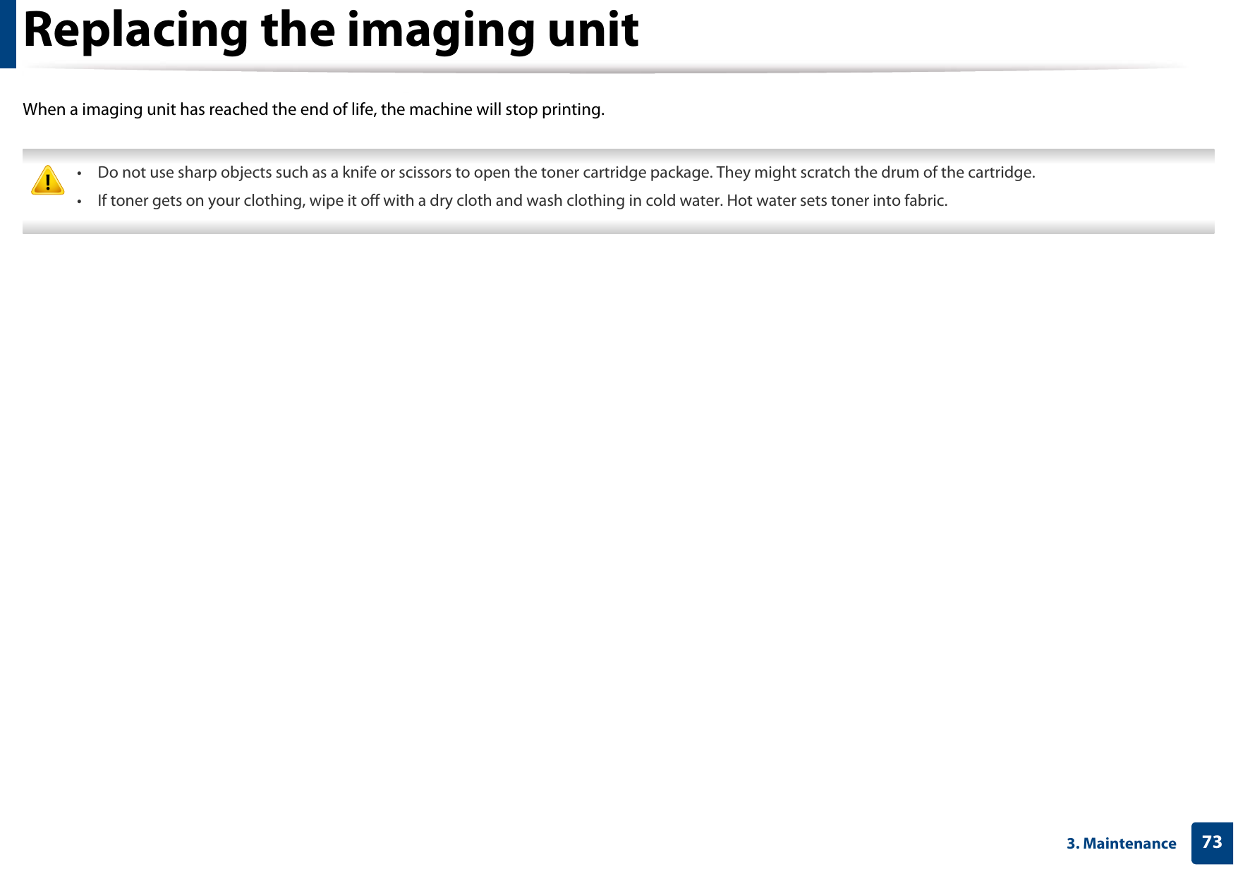 733. MaintenanceReplacing the imaging unitWhen a imaging unit has reached the end of life, the machine will stop printing. • Do not use sharp objects such as a knife or scissors to open the toner cartridge package. They might scratch the drum of the cartridge.• If toner gets on your clothing, wipe it off with a dry cloth and wash clothing in cold water. Hot water sets toner into fabric. 