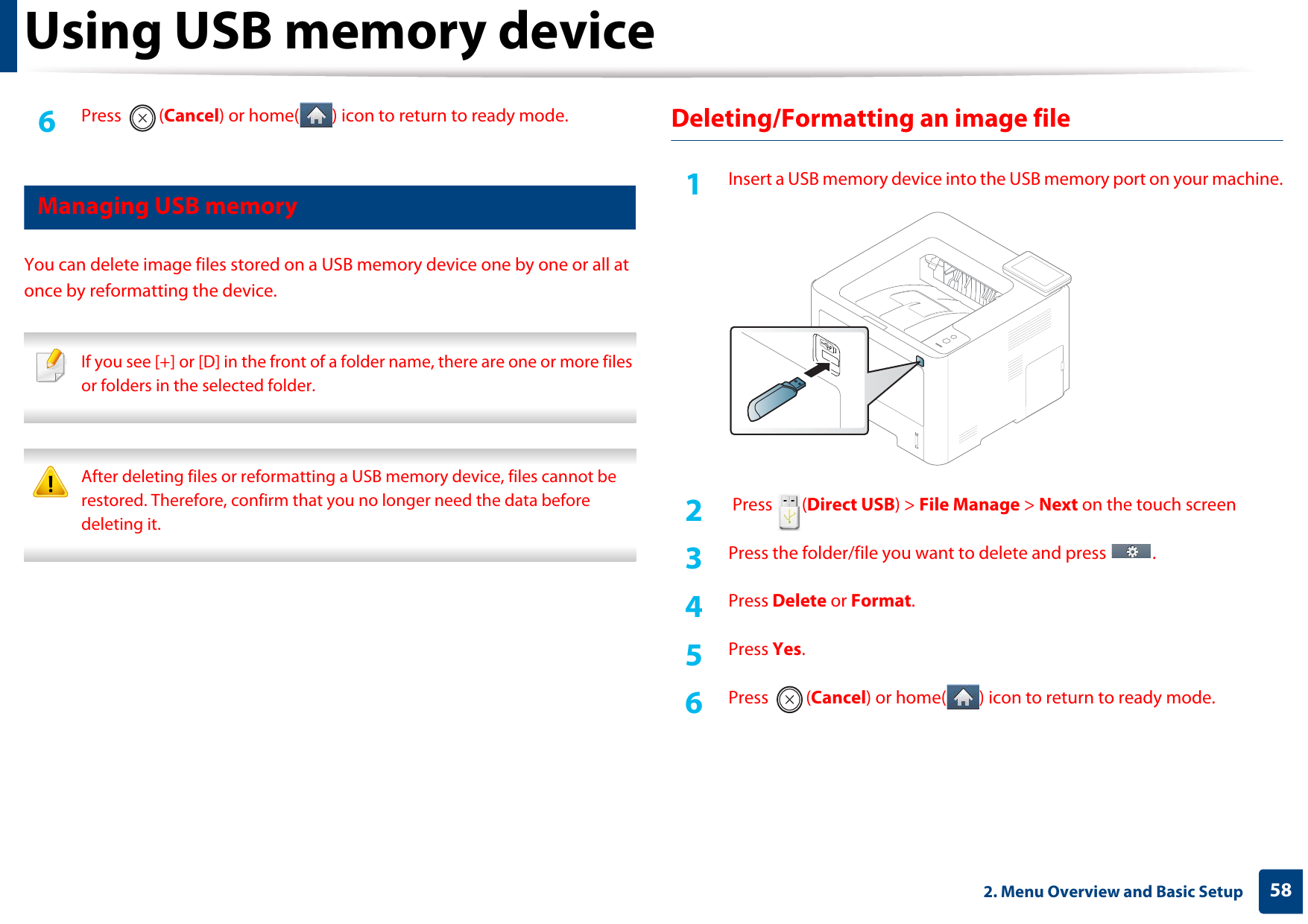 Using USB memory device582. Menu Overview and Basic Setup6  Press (Cancel) or home( ) icon to return to ready mode.17 Managing USB memoryYou can delete image files stored on a USB memory device one by one or all at once by reformatting the device. If you see [+] or [D] in the front of a folder name, there are one or more files or folders in the selected folder.  After deleting files or reformatting a USB memory device, files cannot be restored. Therefore, confirm that you no longer need the data before deleting it. Deleting/Formatting an image file1Insert a USB memory device into the USB memory port on your machine.2   Press  (Direct USB) &gt; File Manage &gt; Next on the touch screen3  Press the folder/file you want to delete and press  .4  Press Delete or Format.5  Press Yes.6  Press (Cancel) or home( ) icon to return to ready mode.