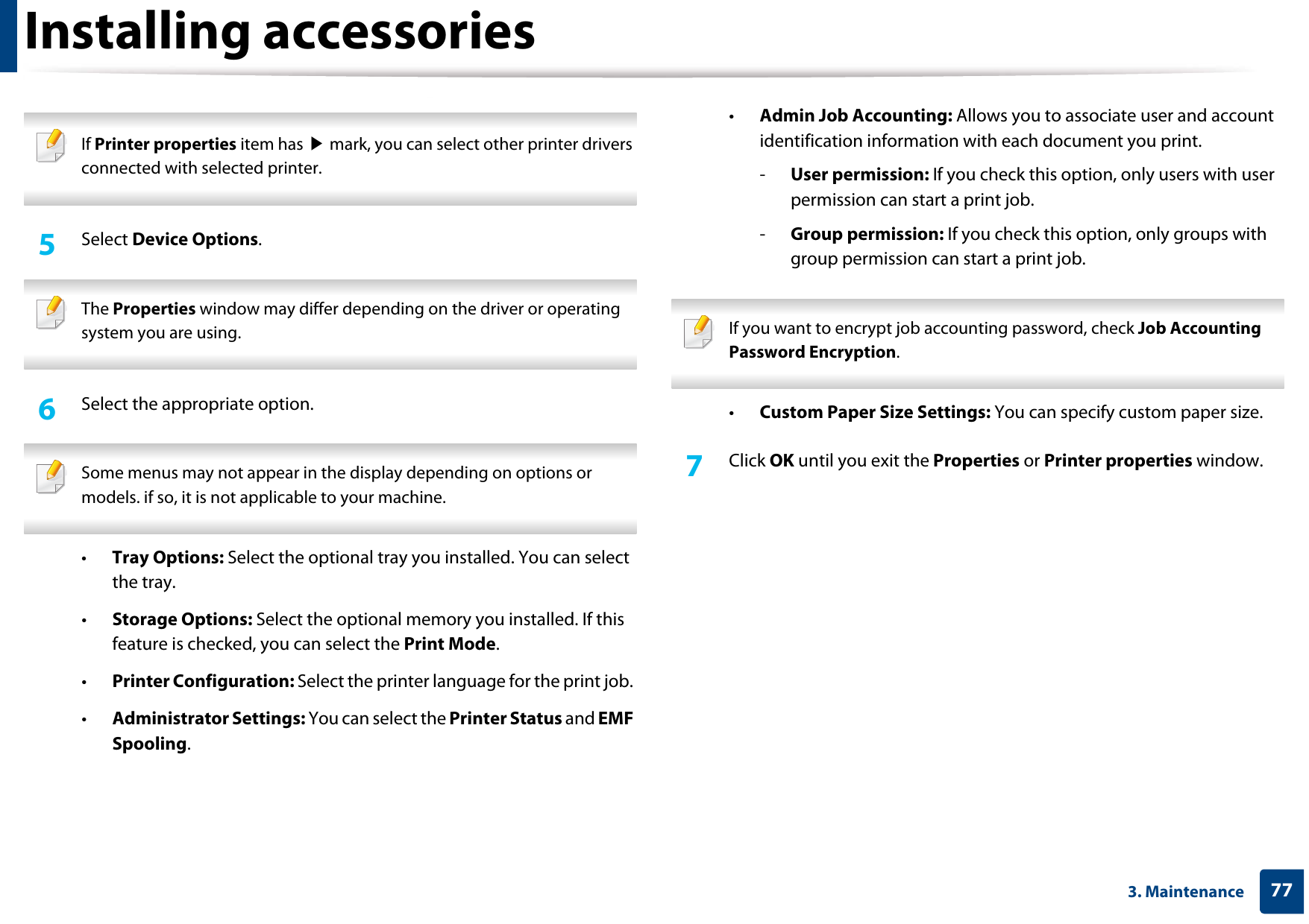 Installing accessories773. Maintenance If Printer properties item has ▶ mark, you can select other printer drivers connected with selected printer. 5  Select Device Options. The Properties window may differ depending on the driver or operating system you are using. 6  Select the appropriate option. Some menus may not appear in the display depending on options or models. if so, it is not applicable to your machine. •Tray Options: Select the optional tray you installed. You can select the tray. •Storage Options: Select the optional memory you installed. If this feature is checked, you can select the Print Mode.•Printer Configuration: Select the printer language for the print job. •Administrator Settings: You can select the Printer Status and EMF Spooling.•Admin Job Accounting: Allows you to associate user and account identification information with each document you print.-User permission: If you check this option, only users with user permission can start a print job.-Group permission: If you check this option, only groups with group permission can start a print job. If you want to encrypt job accounting password, check Job Accounting Password Encryption. •Custom Paper Size Settings: You can specify custom paper size.7  Click OK until you exit the Properties or Printer properties window.