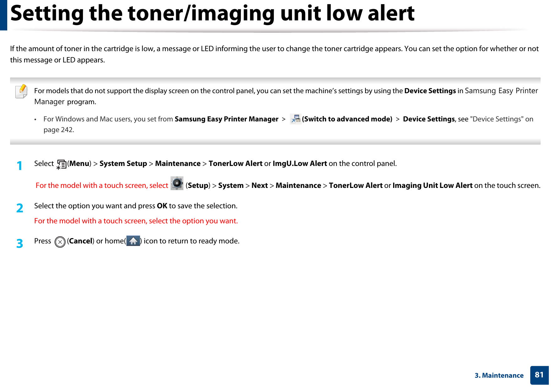 813. MaintenanceSetting the toner/imaging unit low alertIf the amount of toner in the cartridge is low, a message or LED informing the user to change the toner cartridge appears. You can set the option for whether or not this message or LED appears. For models that do not support the display screen on the control panel, you can set the machine’s settings by using the Device Settings in Samsung Easy Printer Manager program.• For Windows and Mac users, you set from Samsung Easy Printer Manager &gt;  (Switch to advanced mode) &gt; Device Settings, see &quot;Device Settings&quot; on page 242. 1Select (Menu) &gt; System Setup &gt; Maintenance &gt; TonerLow Alert or ImgU.Low Alert on the control panel. For the model with a touch screen, select   (Setup) &gt; System &gt; Next &gt; Maintenance &gt; TonerLow Alert or Imaging Unit Low Alert on the touch screen.2  Select the option you want and press OK to save the selection.For the model with a touch screen, select the option you want.3  Press (Cancel) or home( ) icon to return to ready mode.