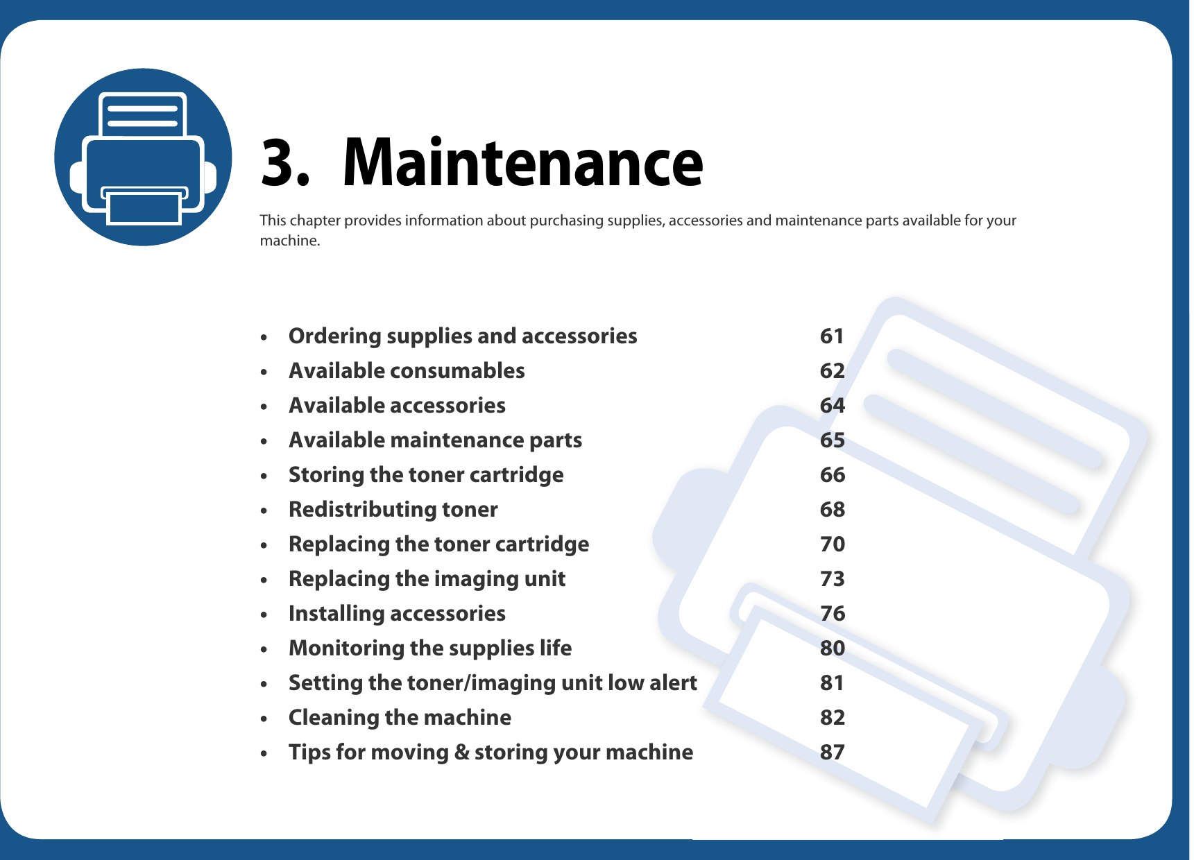 3. MaintenanceThis chapter provides information about purchasing supplies, accessories and maintenance parts available for your machine.• Ordering supplies and accessories 61• Available consumables 62• Available accessories 64• Available maintenance parts 65• Storing the toner cartridge 66• Redistributing toner 68• Replacing the toner cartridge 70• Replacing the imaging unit 73• Installing accessories 76• Monitoring the supplies life 80• Setting the toner/imaging unit low alert 81• Cleaning the machine 82• Tips for moving &amp; storing your machine 87