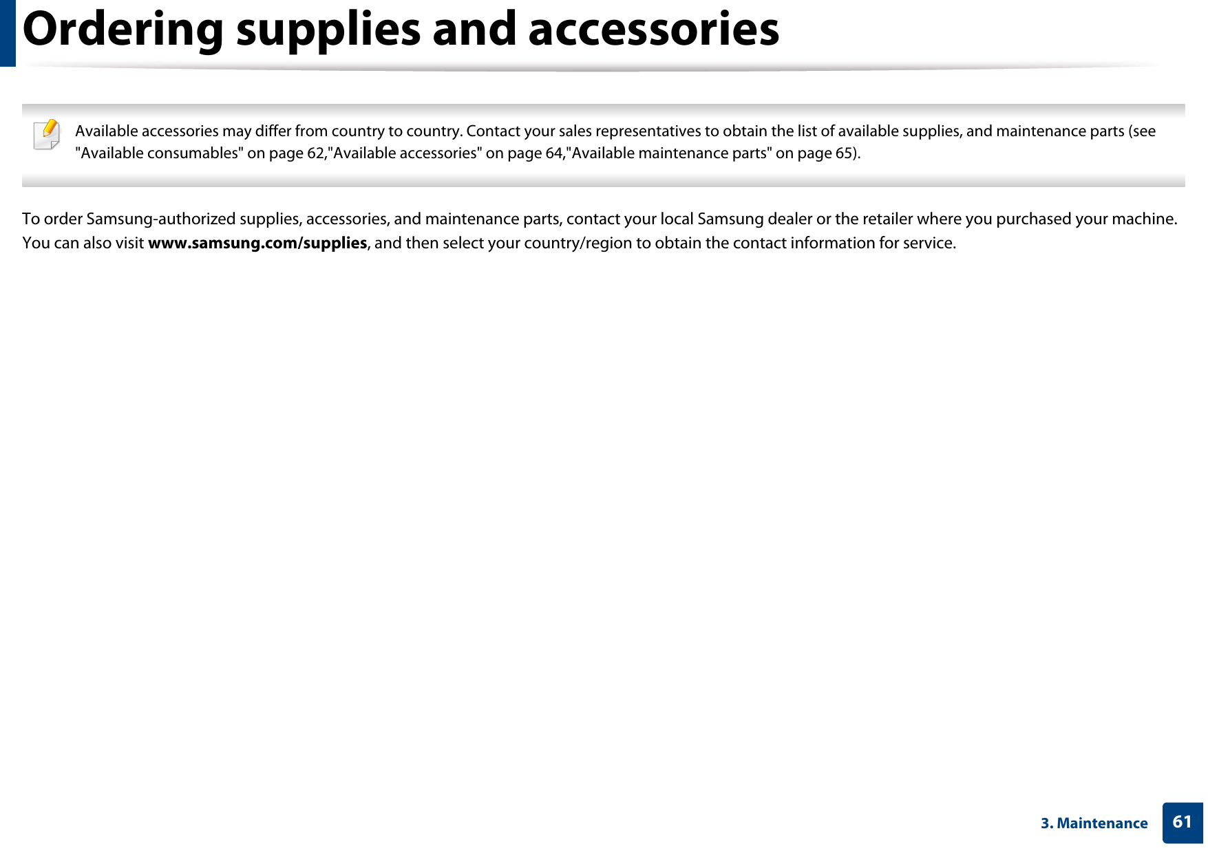 613. MaintenanceOrdering supplies and accessories Available accessories may differ from country to country. Contact your sales representatives to obtain the list of available supplies, and maintenance parts (see &quot;Available consumables&quot; on page 62,&quot;Available accessories&quot; on page 64,&quot;Available maintenance parts&quot; on page 65). To order Samsung-authorized supplies, accessories, and maintenance parts, contact your local Samsung dealer or the retailer where you purchased your machine. You can also visit www.samsung.com/supplies, and then select your country/region to obtain the contact information for service.