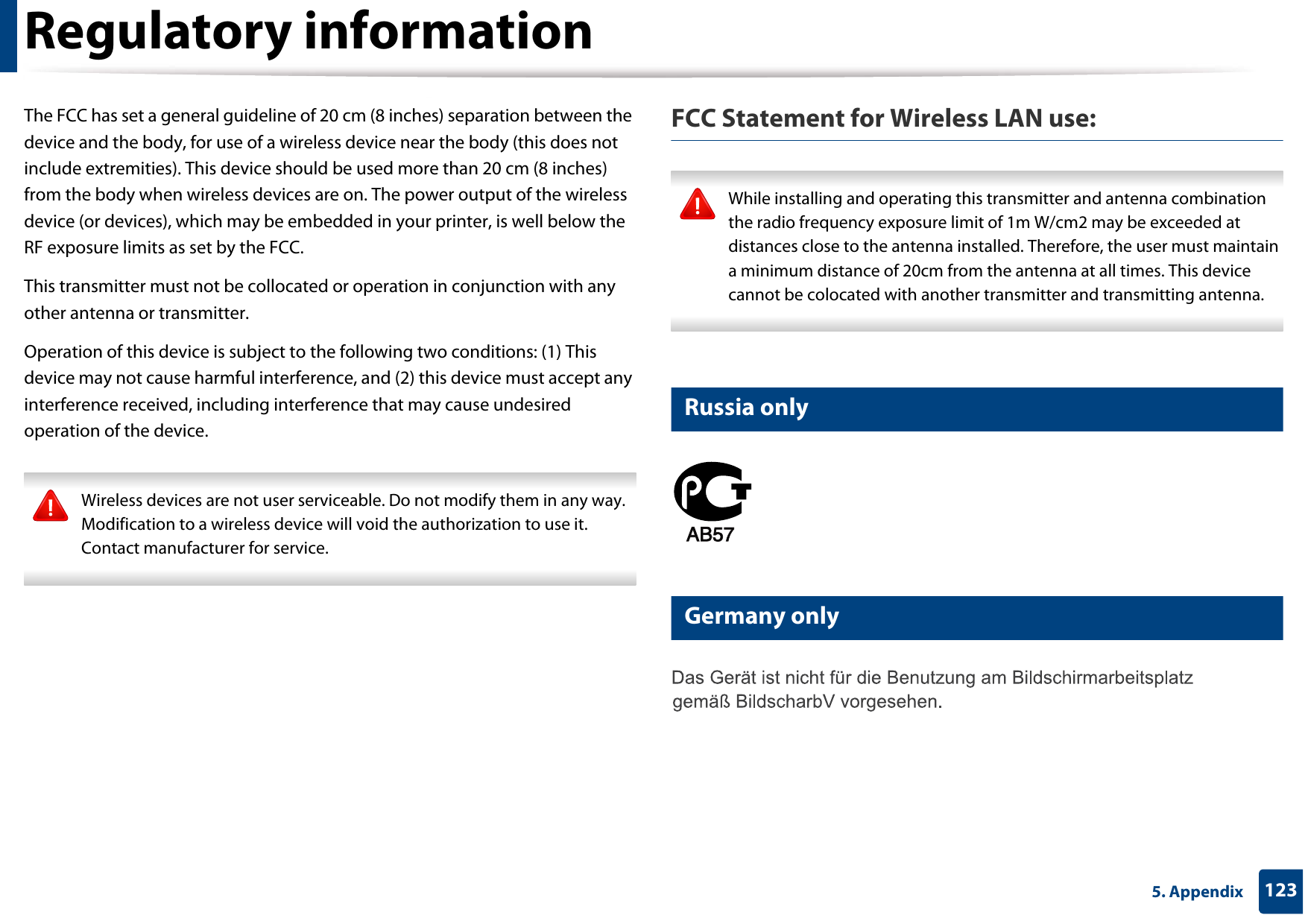 Regulatory information1235. AppendixThe FCC has set a general guideline of 20 cm (8 inches) separation between the device and the body, for use of a wireless device near the body (this does not include extremities). This device should be used more than 20 cm (8 inches) from the body when wireless devices are on. The power output of the wireless device (or devices), which may be embedded in your printer, is well below the RF exposure limits as set by the FCC.This transmitter must not be collocated or operation in conjunction with any other antenna or transmitter.Operation of this device is subject to the following two conditions: (1) This device may not cause harmful interference, and (2) this device must accept any interference received, including interference that may cause undesired operation of the device. Wireless devices are not user serviceable. Do not modify them in any way. Modification to a wireless device will void the authorization to use it. Contact manufacturer for service. FCC Statement for Wireless LAN use: While installing and operating this transmitter and antenna combination the radio frequency exposure limit of 1m W/cm2 may be exceeded at distances close to the antenna installed. Therefore, the user must maintain a minimum distance of 20cm from the antenna at all times. This device cannot be colocated with another transmitter and transmitting antenna. 14 Russia only15 Germany only