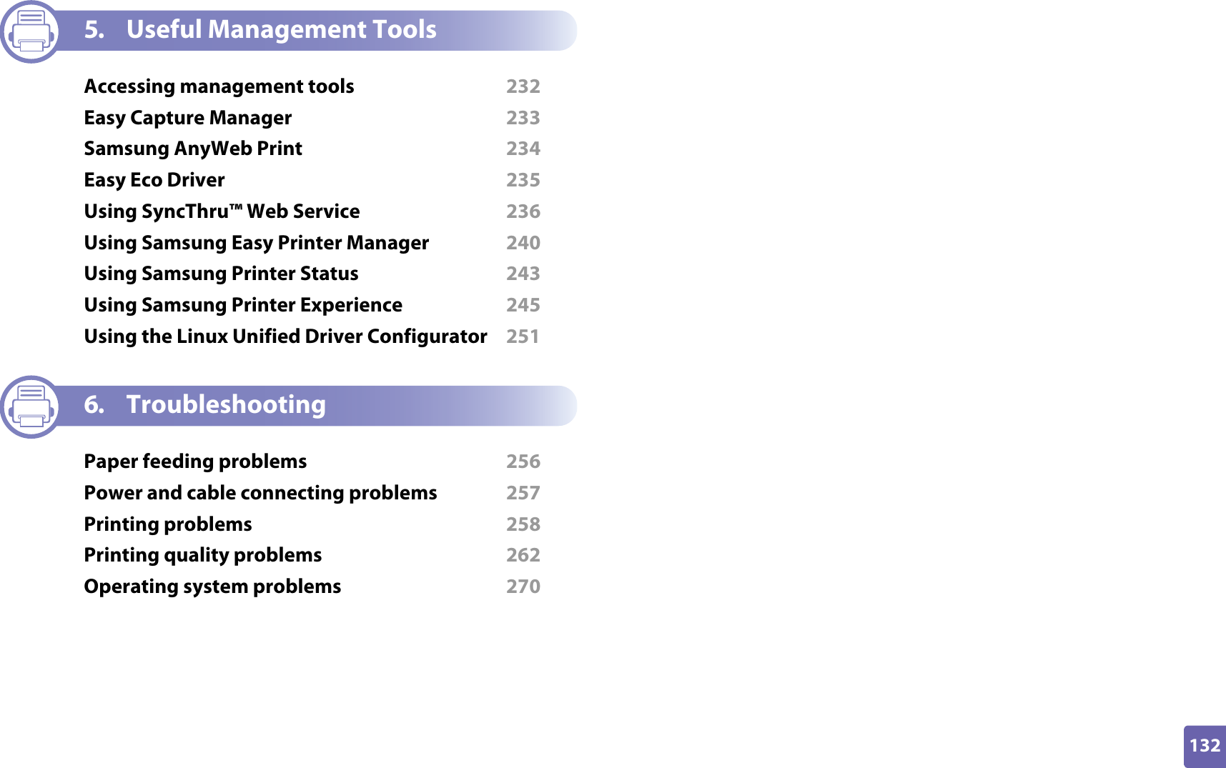 132ADVANCED5. Useful Management ToolsAccessing management tools  232Easy Capture Manager  233Samsung AnyWeb Print  234Easy Eco Driver  235Using SyncThru™ Web Service  236Using Samsung Easy Printer Manager  240Using Samsung Printer Status  243Using Samsung Printer Experience  245Using the Linux Unified Driver Configurator  2516. TroubleshootingPaper feeding problems  256Power and cable connecting problems  257Printing problems  258Printing quality problems  262Operating system problems  270