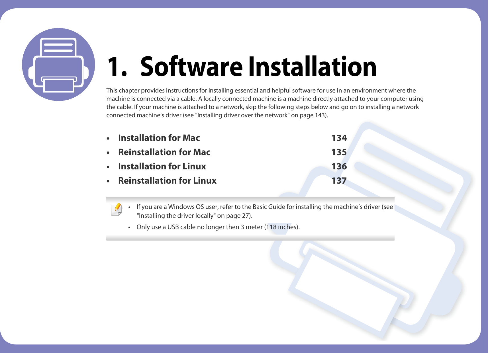 1. Software InstallationThis chapter provides instructions for installing essential and helpful software for use in an environment where the machine is connected via a cable. A locally connected machine is a machine directly attached to your computer using the cable. If your machine is attached to a network, skip the following steps below and go on to installing a network connected machine’s driver (see &quot;Installing driver over the network&quot; on page 143).• Installation for Mac 134• Reinstallation for Mac 135• Installation for Linux 136• Reinstallation for Linux 137 • If you are a Windows OS user, refer to the Basic Guide for installing the machine’s driver (see &quot;Installing the driver locally&quot; on page 27).• Only use a USB cable no longer then 3 meter (118 inches). 