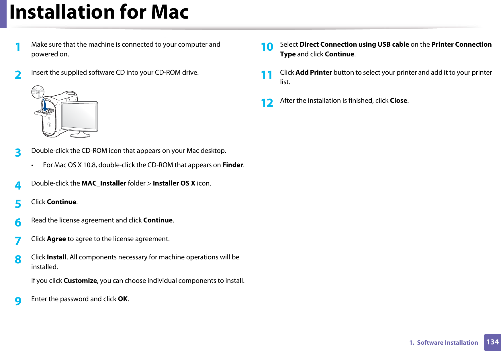 1341.  Software InstallationInstallation for Mac1Make sure that the machine is connected to your computer and powered on.2  Insert the supplied software CD into your CD-ROM drive.3  Double-click the CD-ROM icon that appears on your Mac desktop.• For Mac OS X 10.8, double-click the CD-ROM that appears on Finder.4  Double-click the MAC_Installer folder &gt; Installer OS X icon.5  Click Continue.6  Read the license agreement and click Continue.7  Click Agree to agree to the license agreement.8  Click Install. All components necessary for machine operations will be installed.If you click Customize, you can choose individual components to install.9  Enter the password and click OK.10  Select Direct Connection using USB cable on the Printer Connection Type and click Continue.11  Click Add Printer button to select your printer and add it to your printer list.12  After the installation is finished, click Close.
