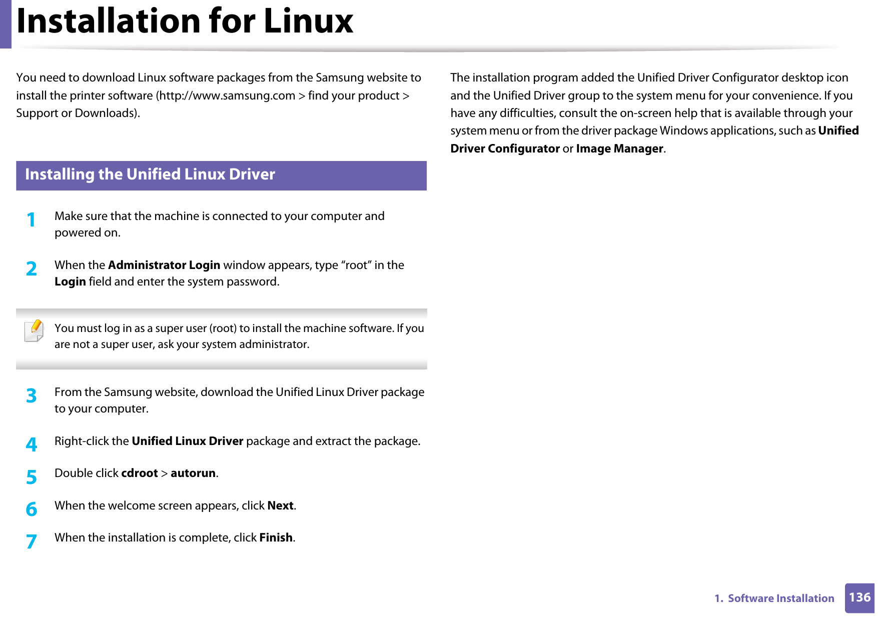 1361.  Software InstallationInstallation for LinuxYou need to download Linux software packages from the Samsung website to install the printer software (http://www.samsung.com &gt; find your product &gt; Support or Downloads).1 Installing the Unified Linux Driver1Make sure that the machine is connected to your computer and powered on.2  When the Administrator Login window appears, type “root” in the Login field and enter the system password. You must log in as a super user (root) to install the machine software. If you are not a super user, ask your system administrator. 3  From the Samsung website, download the Unified Linux Driver package to your computer.4  Right-click the Unified Linux Driver package and extract the package. 5  Double click cdroot &gt; autorun.6  When the welcome screen appears, click Next.7  When the installation is complete, click Finish.The installation program added the Unified Driver Configurator desktop icon and the Unified Driver group to the system menu for your convenience. If you have any difficulties, consult the on-screen help that is available through your system menu or from the driver package Windows applications, such as Unified Driver Configurator or Image Manager.