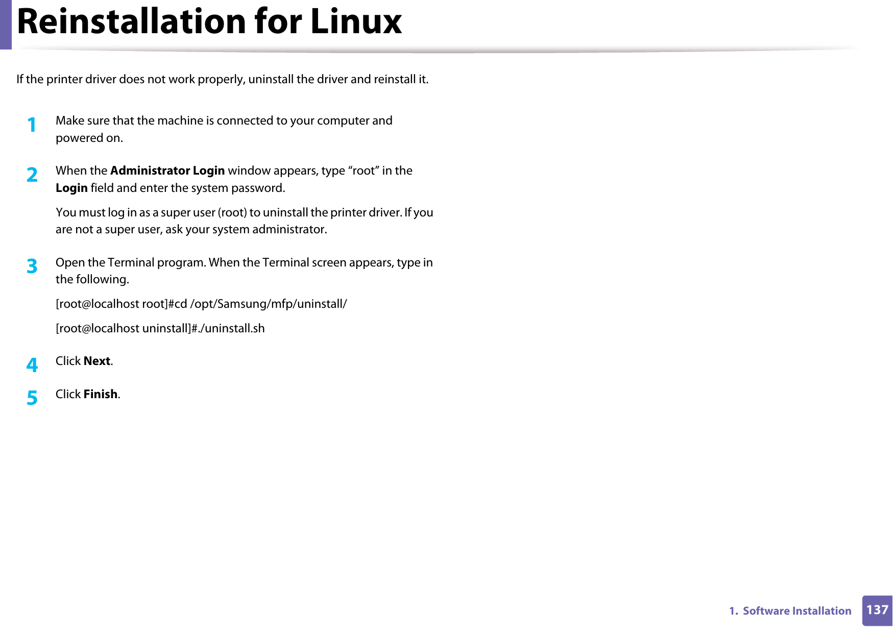 1371.  Software InstallationReinstallation for LinuxIf the printer driver does not work properly, uninstall the driver and reinstall it. 1Make sure that the machine is connected to your computer and powered on.2  When the Administrator Login window appears, type “root” in the Login field and enter the system password.You must log in as a super user (root) to uninstall the printer driver. If you are not a super user, ask your system administrator.3  Open the Terminal program. When the Terminal screen appears, type in the following.[root@localhost root]#cd /opt/Samsung/mfp/uninstall/[root@localhost uninstall]#./uninstall.sh4  Click Next. 5  Click Finish.