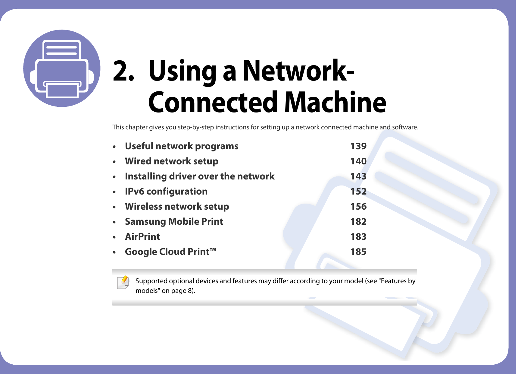 2. Using a Network-Connected MachineThis chapter gives you step-by-step instructions for setting up a network connected machine and software.• Useful network programs 139• Wired network setup 140• Installing driver over the network 143• IPv6 configuration 152• Wireless network setup 156• Samsung Mobile Print 182• AirPrint 183• Google Cloud Print™ 185 Supported optional devices and features may differ according to your model (see &quot;Features by models&quot; on page 8). 