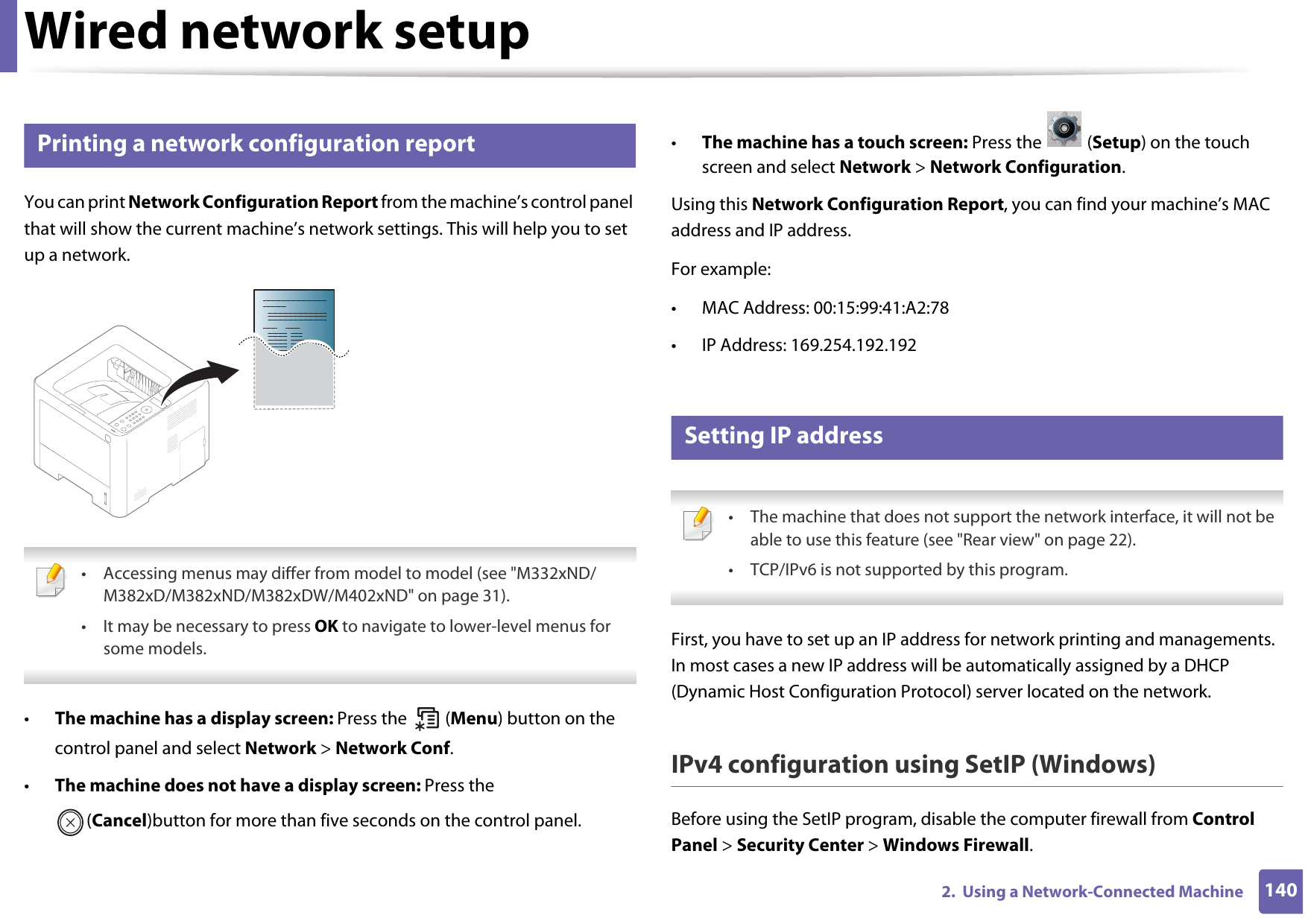 1402.  Using a Network-Connected MachineWired network setup4 Printing a network configuration reportYou can print Network Configuration Report from the machine’s control panel that will show the current machine’s network settings. This will help you to set up a network. • Accessing menus may differ from model to model (see &quot;M332xND/M382xD/M382xND/M382xDW/M402xND&quot; on page 31).• It may be necessary to press OK to navigate to lower-level menus for some models. •The machine has a display screen: Press the   (Menu) button on the control panel and select Network &gt; Network Conf.•The machine does not have a display screen: Press the (Cancel)button for more than five seconds on the control panel.•The machine has a touch screen: Press the   (Setup) on the touch screen and select Network &gt; Network Configuration.Using this Network Configuration Report, you can find your machine’s MAC address and IP address.For example:• MAC Address: 00:15:99:41:A2:78• IP Address: 169.254.192.1925 Setting IP address • The machine that does not support the network interface, it will not be able to use this feature (see &quot;Rear view&quot; on page 22).• TCP/IPv6 is not supported by this program. First, you have to set up an IP address for network printing and managements. In most cases a new IP address will be automatically assigned by a DHCP (Dynamic Host Configuration Protocol) server located on the network.IPv4 configuration using SetIP (Windows)Before using the SetIP program, disable the computer firewall from Control Panel &gt; Security Center &gt; Windows Firewall.