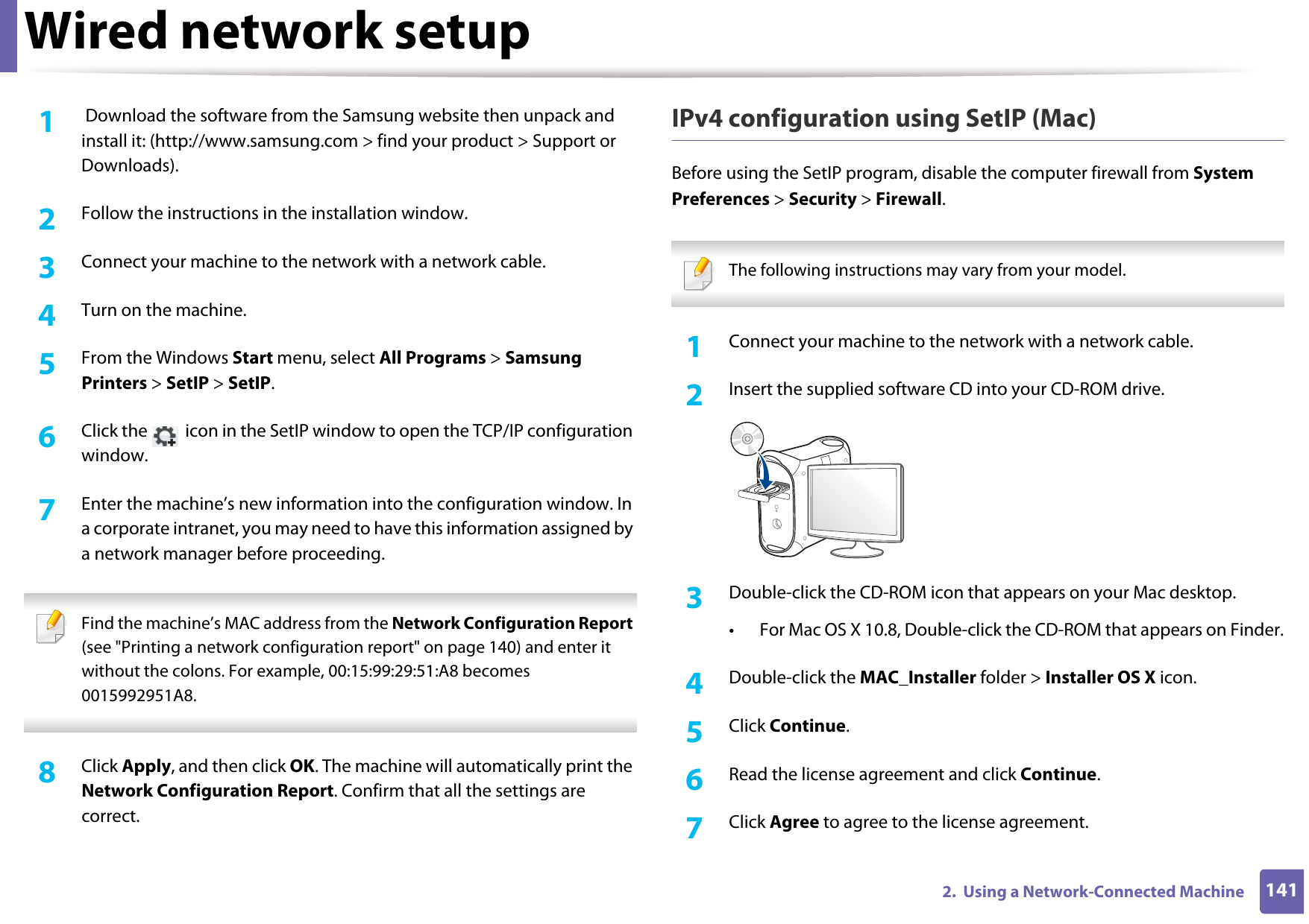 Wired network setup1412.  Using a Network-Connected Machine1 Download the software from the Samsung website then unpack and install it: (http://www.samsung.com &gt; find your product &gt; Support or Downloads).2  Follow the instructions in the installation window.3  Connect your machine to the network with a network cable.4  Turn on the machine.5  From the Windows Start menu, select All Programs &gt; Samsung Printers &gt; SetIP &gt; SetIP.6  Click the   icon in the SetIP window to open the TCP/IP configuration window.7  Enter the machine’s new information into the configuration window. In a corporate intranet, you may need to have this information assigned by a network manager before proceeding. Find the machine’s MAC address from the Network Configuration Report (see &quot;Printing a network configuration report&quot; on page 140) and enter it without the colons. For example, 00:15:99:29:51:A8 becomes 0015992951A8. 8  Click Apply, and then click OK. The machine will automatically print the Network Configuration Report. Confirm that all the settings are correct.IPv4 configuration using SetIP (Mac)Before using the SetIP program, disable the computer firewall from System Preferences &gt; Security &gt; Firewall. The following instructions may vary from your model. 1Connect your machine to the network with a network cable.2  Insert the supplied software CD into your CD-ROM drive.3  Double-click the CD-ROM icon that appears on your Mac desktop.• For Mac OS X 10.8, Double-click the CD-ROM that appears on Finder.4  Double-click the MAC_Installer folder &gt; Installer OS X icon.5  Click Continue.6  Read the license agreement and click Continue.7  Click Agree to agree to the license agreement.