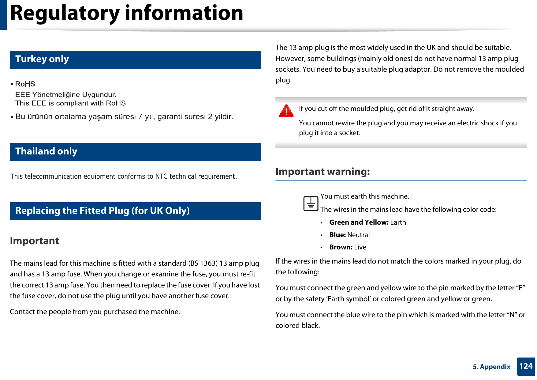 Regulatory information1245. Appendix16 Turkey only17 Thailand only18 Replacing the Fitted Plug (for UK Only)ImportantThe mains lead for this machine is fitted with a standard (BS 1363) 13 amp plug and has a 13 amp fuse. When you change or examine the fuse, you must re-fit the correct 13 amp fuse. You then need to replace the fuse cover. If you have lost the fuse cover, do not use the plug until you have another fuse cover. Contact the people from you purchased the machine.The 13 amp plug is the most widely used in the UK and should be suitable. However, some buildings (mainly old ones) do not have normal 13 amp plug sockets. You need to buy a suitable plug adaptor. Do not remove the moulded plug. If you cut off the moulded plug, get rid of it straight away.You cannot rewire the plug and you may receive an electric shock if you plug it into a socket. Important warning: If the wires in the mains lead do not match the colors marked in your plug, do the following:You must connect the green and yellow wire to the pin marked by the letter “E” or by the safety ‘Earth symbol’ or colored green and yellow or green.You must connect the blue wire to the pin which is marked with the letter “N” or colored black.You must earth this machine.The wires in the mains lead have the following color code:•Green and Yellow: Earth•Blue: Neutral•Brown: Live