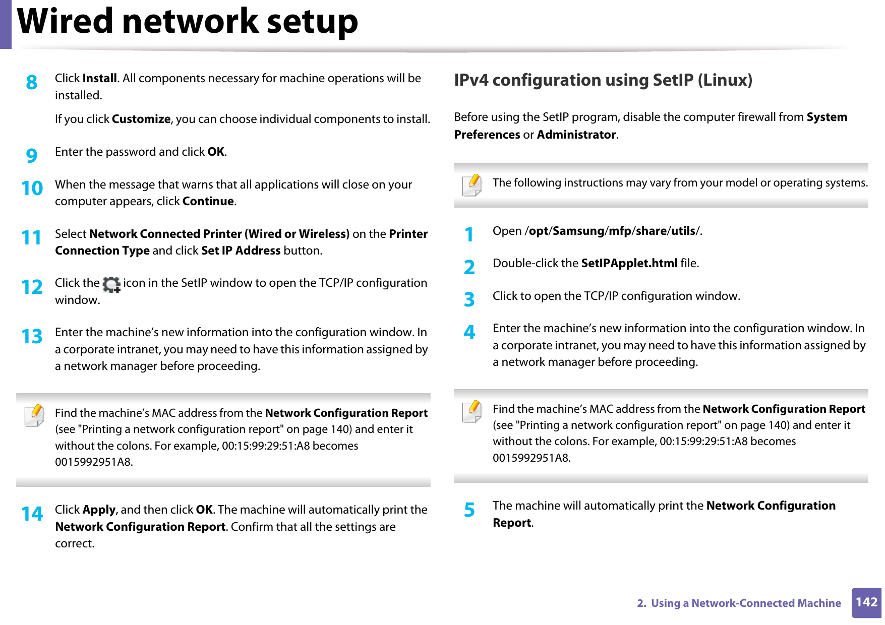 Wired network setup1422.  Using a Network-Connected Machine8  Click Install. All components necessary for machine operations will be installed.If you click Customize, you can choose individual components to install.9  Enter the password and click OK.10  When the message that warns that all applications will close on your computer appears, click Continue.11  Select Network Connected Printer (Wired or Wireless) on the Printer Connection Type and click Set IP Address button.12  Click the   icon in the SetIP window to open the TCP/IP configuration window.13  Enter the machine’s new information into the configuration window. In a corporate intranet, you may need to have this information assigned by a network manager before proceeding. Find the machine’s MAC address from the Network Configuration Report (see &quot;Printing a network configuration report&quot; on page 140) and enter it without the colons. For example, 00:15:99:29:51:A8 becomes 0015992951A8. 14  Click Apply, and then click OK. The machine will automatically print the Network Configuration Report. Confirm that all the settings are correct.IPv4 configuration using SetIP (Linux)Before using the SetIP program, disable the computer firewall from System Preferences or Administrator. The following instructions may vary from your model or operating systems. 1Open /opt/Samsung/mfp/share/utils/.2  Double-click the SetIPApplet.html file. 3  Click to open the TCP/IP configuration window. 4  Enter the machine’s new information into the configuration window. In a corporate intranet, you may need to have this information assigned by a network manager before proceeding. Find the machine’s MAC address from the Network Configuration Report (see &quot;Printing a network configuration report&quot; on page 140) and enter it without the colons. For example, 00:15:99:29:51:A8 becomes 0015992951A8. 5  The machine will automatically print the Network Configuration Report. 