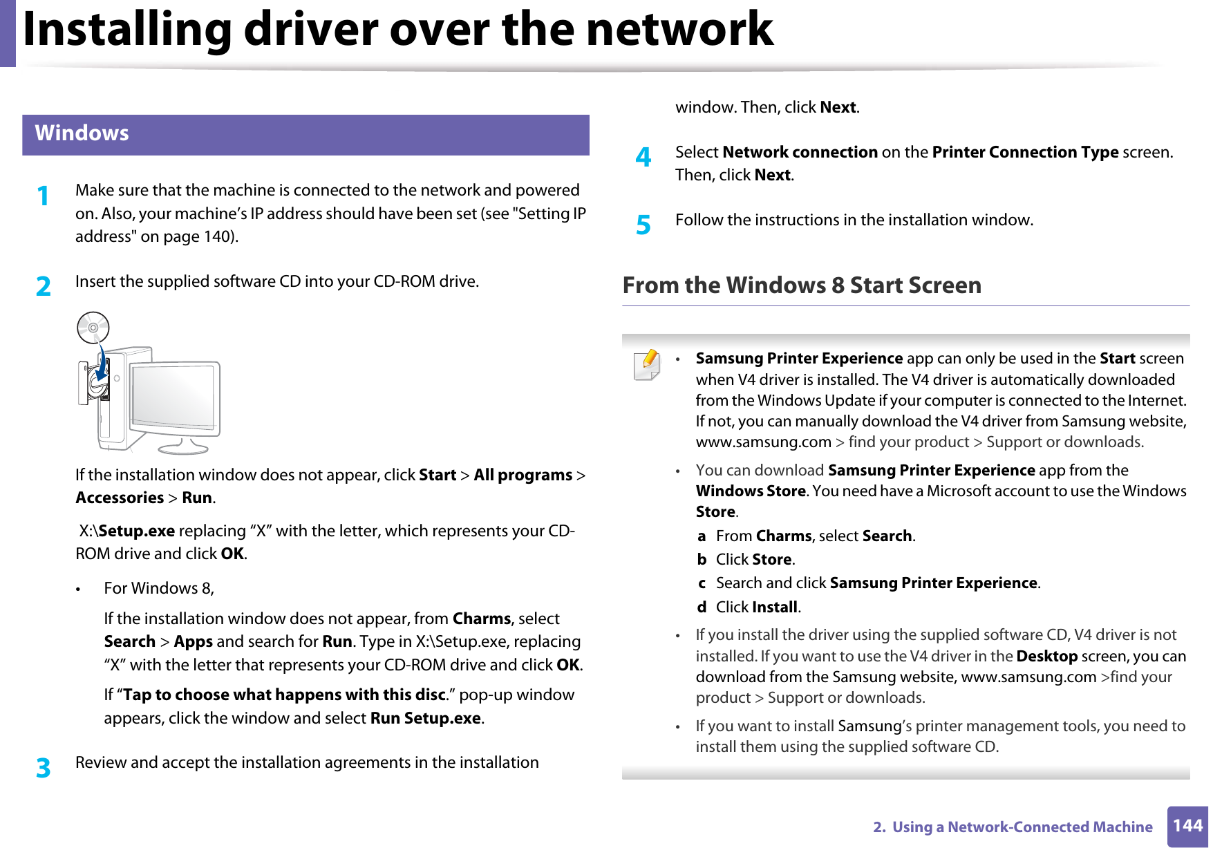 Installing driver over the network1442.  Using a Network-Connected Machine6 Windows1Make sure that the machine is connected to the network and powered on. Also, your machine’s IP address should have been set (see &quot;Setting IP address&quot; on page 140).2  Insert the supplied software CD into your CD-ROM drive.If the installation window does not appear, click Start &gt; All programs &gt; Accessories &gt; Run. X:\Setup.exe replacing “X” with the letter, which represents your CD-ROM drive and click OK.• For Windows 8,If the installation window does not appear, from Charms, select Search &gt; Apps and search for Run. Type in X:\Setup.exe, replacing “X” with the letter that represents your CD-ROM drive and click OK.If “Tap to choose what happens with this disc.” pop-up window appears, click the window and select Run Setup.exe.3  Review and accept the installation agreements in the installation window. Then, click Next.4  Select Network connection on the Printer Connection Type screen. Then, click Next.5  Follow the instructions in the installation window.From the Windows 8 Start Screen •Samsung Printer Experience app can only be used in the Start screen when V4 driver is installed. The V4 driver is automatically downloaded from the Windows Update if your computer is connected to the Internet. If not, you can manually download the V4 driver from Samsung website, www.samsung.com &gt; find your product &gt; Support or downloads. • You can download Samsung Printer Experience app from the Windows Store. You need have a Microsoft account to use the Windows Store.a  From Charms, select Search. b  Click Store.c  Search and click Samsung Printer Experience.d  Click Install.• If you install the driver using the supplied software CD, V4 driver is not installed. If you want to use the V4 driver in the Desktop screen, you can download from the Samsung website, www.samsung.com &gt;find your product &gt; Support or downloads.• If you want to install Samsung’s printer management tools, you need to install them using the supplied software CD. 