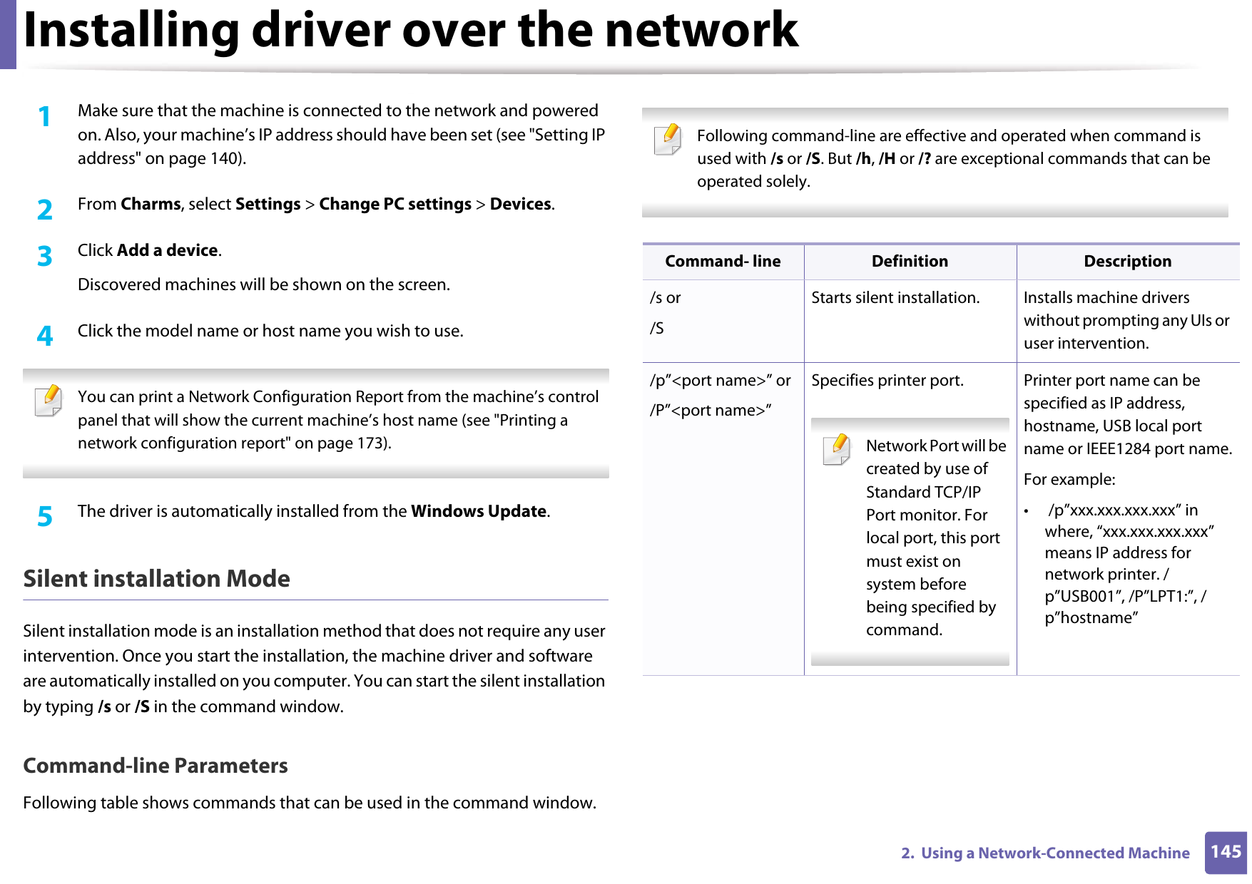 Installing driver over the network1452.  Using a Network-Connected Machine1Make sure that the machine is connected to the network and powered on. Also, your machine’s IP address should have been set (see &quot;Setting IP address&quot; on page 140). 2  From Charms, select Settings &gt; Change PC settings &gt; Devices.3  Click Add a device. Discovered machines will be shown on the screen. 4  Click the model name or host name you wish to use.  You can print a Network Configuration Report from the machine’s control panel that will show the current machine’s host name (see &quot;Printing a network configuration report&quot; on page 173). 5  The driver is automatically installed from the Windows Update. Silent installation ModeSilent installation mode is an installation method that does not require any user intervention. Once you start the installation, the machine driver and software are automatically installed on you computer. You can start the silent installation by typing /s or /S in the command window.Command-line ParametersFollowing table shows commands that can be used in the command window. Following command-line are effective and operated when command is used with /s or /S. But /h, /H or /? are exceptional commands that can be operated solely. Command- line Definition Description/s or/SStarts silent installation.  Installs machine drivers without prompting any UIs or user intervention./p”&lt;port name&gt;” or/P”&lt;port name&gt;”Specifies printer port. Network Port will be created by use of Standard TCP/IP Port monitor. For local port, this port must exist on system before being specified by command. Printer port name can be specified as IP address, hostname, USB local port name or IEEE1284 port name.For example:•  /p”xxx.xxx.xxx.xxx” in where, “xxx.xxx.xxx.xxx” means IP address for network printer. /p”USB001”, /P”LPT1:”, /p”hostname”