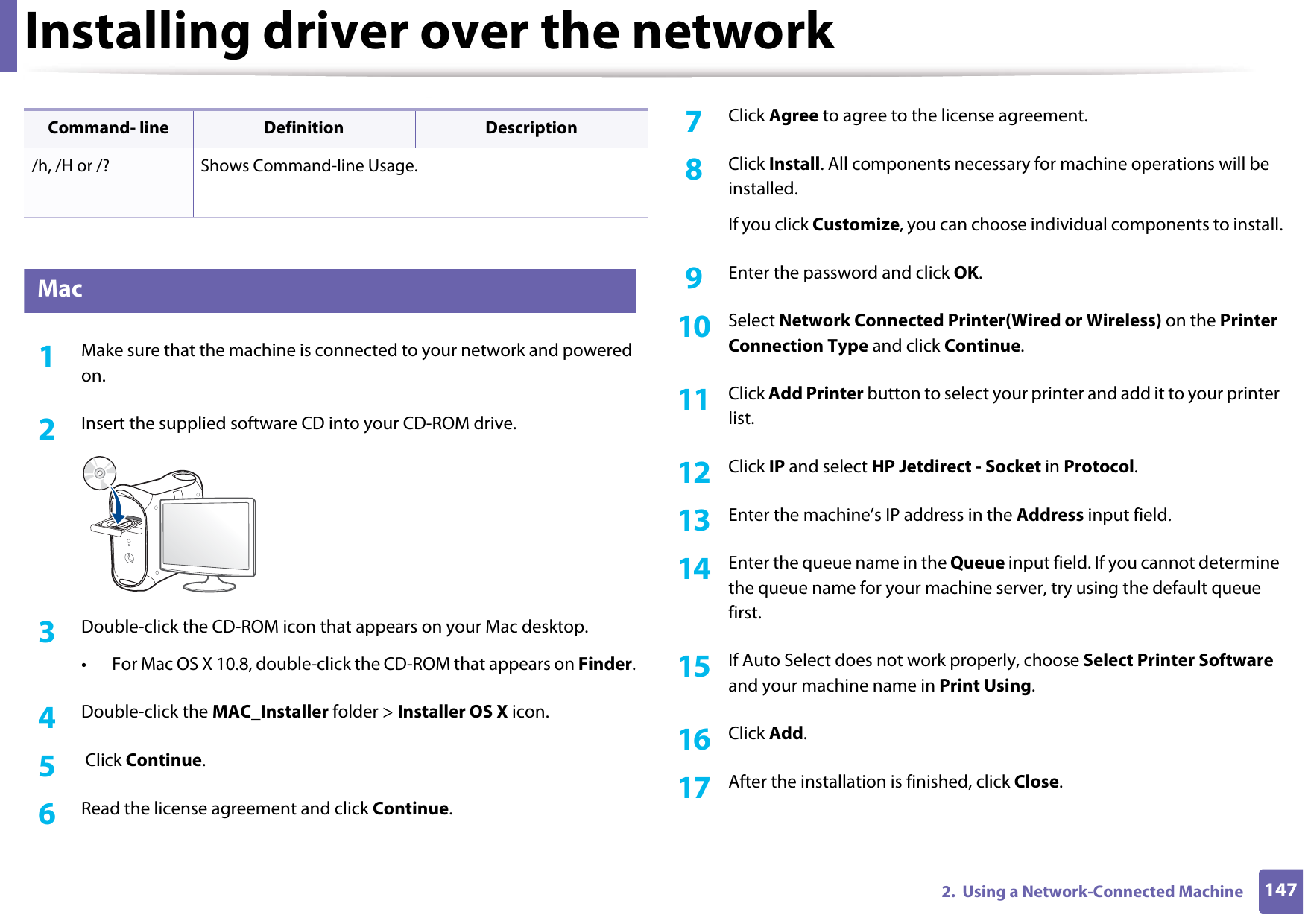 Installing driver over the network1472.  Using a Network-Connected Machine7 Mac1Make sure that the machine is connected to your network and powered on.2  Insert the supplied software CD into your CD-ROM drive.3  Double-click the CD-ROM icon that appears on your Mac desktop.• For Mac OS X 10.8, double-click the CD-ROM that appears on Finder.4  Double-click the MAC_Installer folder &gt; Installer OS X icon.5   Click Continue.6  Read the license agreement and click Continue.7  Click Agree to agree to the license agreement.8  Click Install. All components necessary for machine operations will be installed.If you click Customize, you can choose individual components to install.9  Enter the password and click OK.10  Select Network Connected Printer(Wired or Wireless) on the Printer Connection Type and click Continue.11  Click Add Printer button to select your printer and add it to your printer list.12  Click IP and select HP Jetdirect - Socket in Protocol.13  Enter the machine’s IP address in the Address input field.14  Enter the queue name in the Queue input field. If you cannot determine the queue name for your machine server, try using the default queue first.15  If Auto Select does not work properly, choose Select Printer Software and your machine name in Print Using.16  Click Add.17  After the installation is finished, click Close./h, /H or /? Shows Command-line Usage.Command- line Definition Description