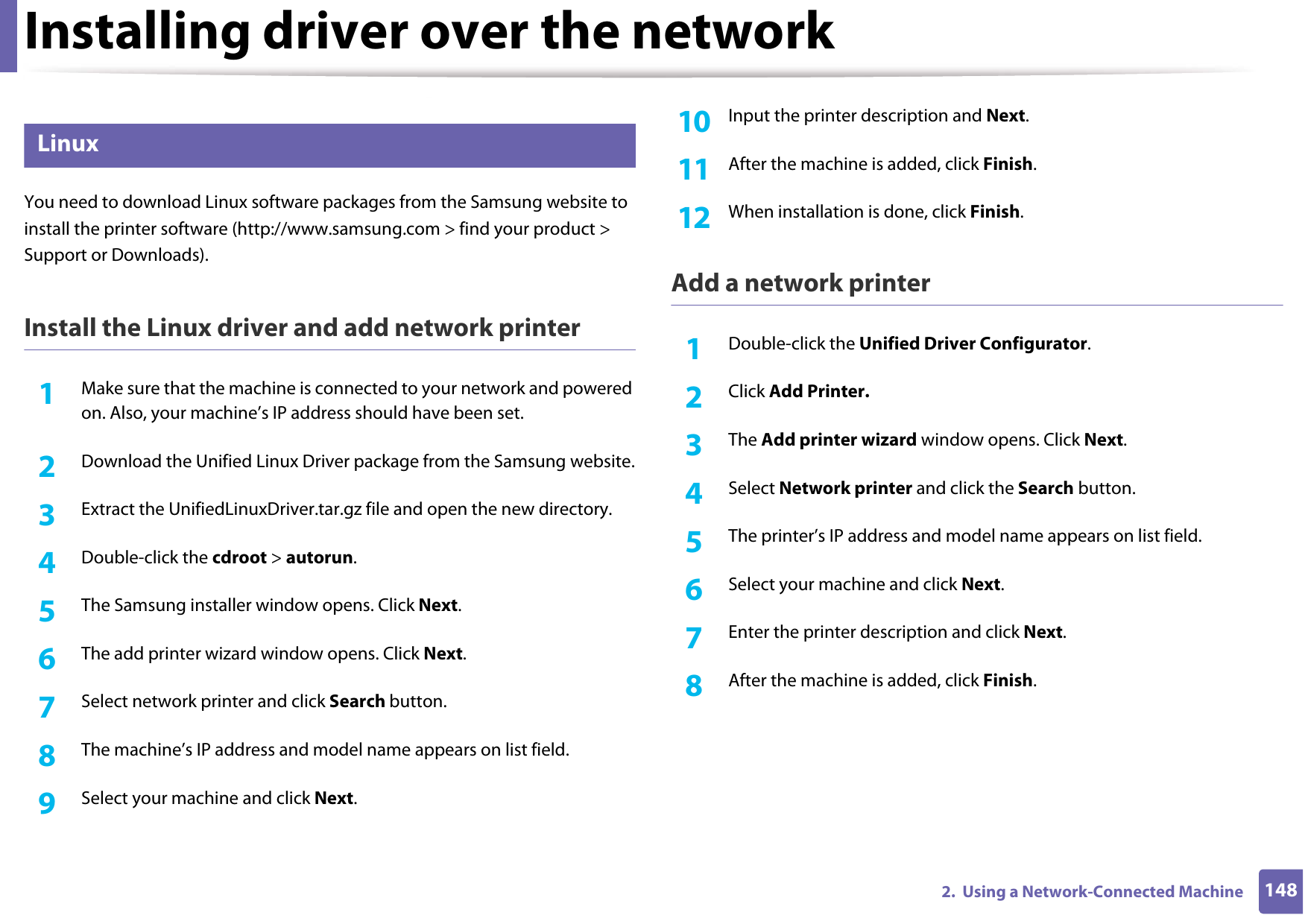 Installing driver over the network1482.  Using a Network-Connected Machine8 LinuxYou need to download Linux software packages from the Samsung website to install the printer software (http://www.samsung.com &gt; find your product &gt; Support or Downloads).Install the Linux driver and add network printer1Make sure that the machine is connected to your network and powered on. Also, your machine’s IP address should have been set. 2  Download the Unified Linux Driver package from the Samsung website.3  Extract the UnifiedLinuxDriver.tar.gz file and open the new directory.4  Double-click the cdroot &gt; autorun.5  The Samsung installer window opens. Click Next.6  The add printer wizard window opens. Click Next.7  Select network printer and click Search button.8  The machine’s IP address and model name appears on list field.9  Select your machine and click Next.10  Input the printer description and Next.11  After the machine is added, click Finish.12  When installation is done, click Finish.Add a network printer1Double-click the Unified Driver Configurator.2  Click Add Printer.3  The Add printer wizard window opens. Click Next.4  Select Network printer and click the Search button.5  The printer’s IP address and model name appears on list field.6  Select your machine and click Next.7  Enter the printer description and click Next.8  After the machine is added, click Finish.