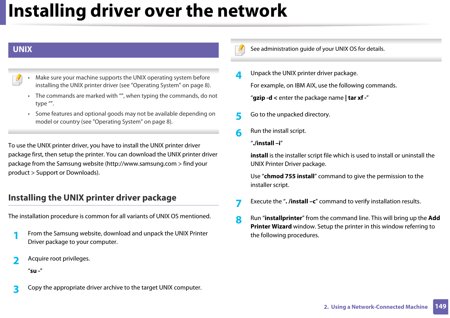 Installing driver over the network1492.  Using a Network-Connected Machine9 UNIX • Make sure your machine supports the UNIX operating system before installing the UNIX printer driver (see &quot;Operating System&quot; on page 8).• The commands are marked with “”, when typing the commands, do not type “”.• Some features and optional goods may not be available depending on model or country (see &quot;Operating System&quot; on page 8). To use the UNIX printer driver, you have to install the UNIX printer driver package first, then setup the printer. You can download the UNIX printer driver package from the Samsung website (http://www.samsung.com &gt; find your product &gt; Support or Downloads).Installing the UNIX printer driver packageThe installation procedure is common for all variants of UNIX OS mentioned.1From the Samsung website, download and unpack the UNIX Printer Driver package to your computer. 2  Acquire root privileges.“su -”3  Copy the appropriate driver archive to the target UNIX computer. See administration guide of your UNIX OS for details. 4  Unpack the UNIX printer driver package.For example, on IBM AIX, use the following commands.“gzip -d &lt; enter the package name | tar xf -”5  Go to the unpacked directory.6  Run the install script.“./install –i”install is the installer script file which is used to install or uninstall the UNIX Printer Driver package.Use “chmod 755 install” command to give the permission to the installer script.7  Execute the “. /install –c” command to verify installation results.8  Run “installprinter” from the command line. This will bring up the Add Printer Wizard window. Setup the printer in this window referring to the following procedures.
