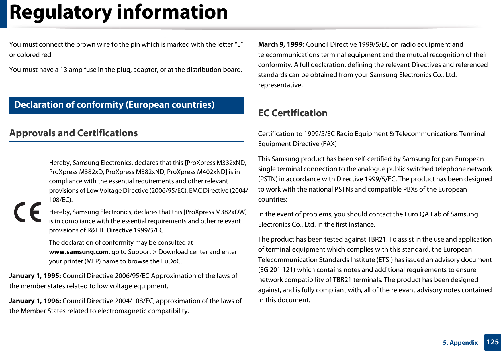 Regulatory information1255. AppendixYou must connect the brown wire to the pin which is marked with the letter “L” or colored red.You must have a 13 amp fuse in the plug, adaptor, or at the distribution board.19 Declaration of conformity (European countries)Approvals and CertificationsJanuary 1, 1995: Council Directive 2006/95/EC Approximation of the laws of the member states related to low voltage equipment.January 1, 1996: Council Directive 2004/108/EC, approximation of the laws of the Member States related to electromagnetic compatibility.March 9, 1999: Council Directive 1999/5/EC on radio equipment and telecommunications terminal equipment and the mutual recognition of their conformity. A full declaration, defining the relevant Directives and referenced standards can be obtained from your Samsung Electronics Co., Ltd. representative.EC CertificationCertification to 1999/5/EC Radio Equipment &amp; Telecommunications Terminal Equipment Directive (FAX)This Samsung product has been self-certified by Samsung for pan-European single terminal connection to the analogue public switched telephone network (PSTN) in accordance with Directive 1999/5/EC. The product has been designed to work with the national PSTNs and compatible PBXs of the European countries:In the event of problems, you should contact the Euro QA Lab of Samsung Electronics Co., Ltd. in the first instance.The product has been tested against TBR21. To assist in the use and application of terminal equipment which complies with this standard, the European Telecommunication Standards Institute (ETSI) has issued an advisory document (EG 201 121) which contains notes and additional requirements to ensure network compatibility of TBR21 terminals. The product has been designed against, and is fully compliant with, all of the relevant advisory notes contained in this document.Hereby, Samsung Electronics, declares that this [ProXpress M332xND, ProXpress M382xD, ProXpress M382xND, ProXpress M402xND] is in compliance with the essential requirements and other relevant provisions of Low Voltage Directive (2006/95/EC), EMC Directive (2004/108/EC).Hereby, Samsung Electronics, declares that this [ProXpress M382xDW] is in compliance with the essential requirements and other relevant provisions of R&amp;TTE Directive 1999/5/EC.The declaration of conformity may be consulted at www.samsung.com, go to Support &gt; Download center and enter your printer (MFP) name to browse the EuDoC. 