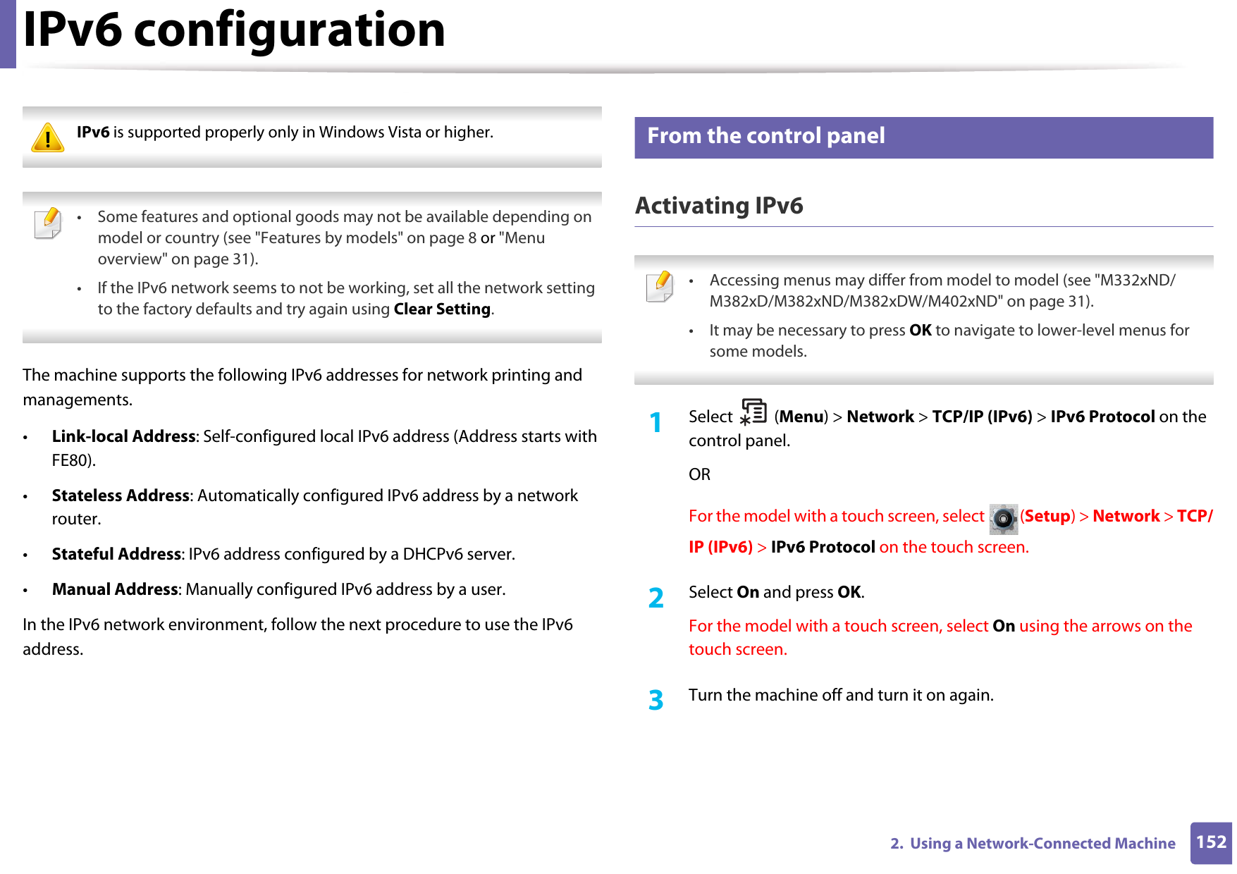 1522.  Using a Network-Connected MachineIPv6 configuration IPv6 is supported properly only in Windows Vista or higher.  • Some features and optional goods may not be available depending on model or country (see &quot;Features by models&quot; on page 8 or &quot;Menu overview&quot; on page 31).• If the IPv6 network seems to not be working, set all the network setting to the factory defaults and try again using Clear Setting. The machine supports the following IPv6 addresses for network printing and managements.•Link-local Address: Self-configured local IPv6 address (Address starts with FE80).•Stateless Address: Automatically configured IPv6 address by a network router.•Stateful Address: IPv6 address configured by a DHCPv6 server.•Manual Address: Manually configured IPv6 address by a user.In the IPv6 network environment, follow the next procedure to use the IPv6 address.10 From the control panelActivating IPv6 • Accessing menus may differ from model to model (see &quot;M332xND/M382xD/M382xND/M382xDW/M402xND&quot; on page 31).• It may be necessary to press OK to navigate to lower-level menus for some models. 1Select (Menu) &gt; Network &gt; TCP/IP (IPv6) &gt; IPv6 Protocol on the control panel.ORFor the model with a touch screen, select  (Setup) &gt; Network &gt; TCP/IP (IPv6) &gt; IPv6 Protocol on the touch screen.2  Select On and press OK.For the model with a touch screen, select On using the arrows on the touch screen.3  Turn the machine off and turn it on again.