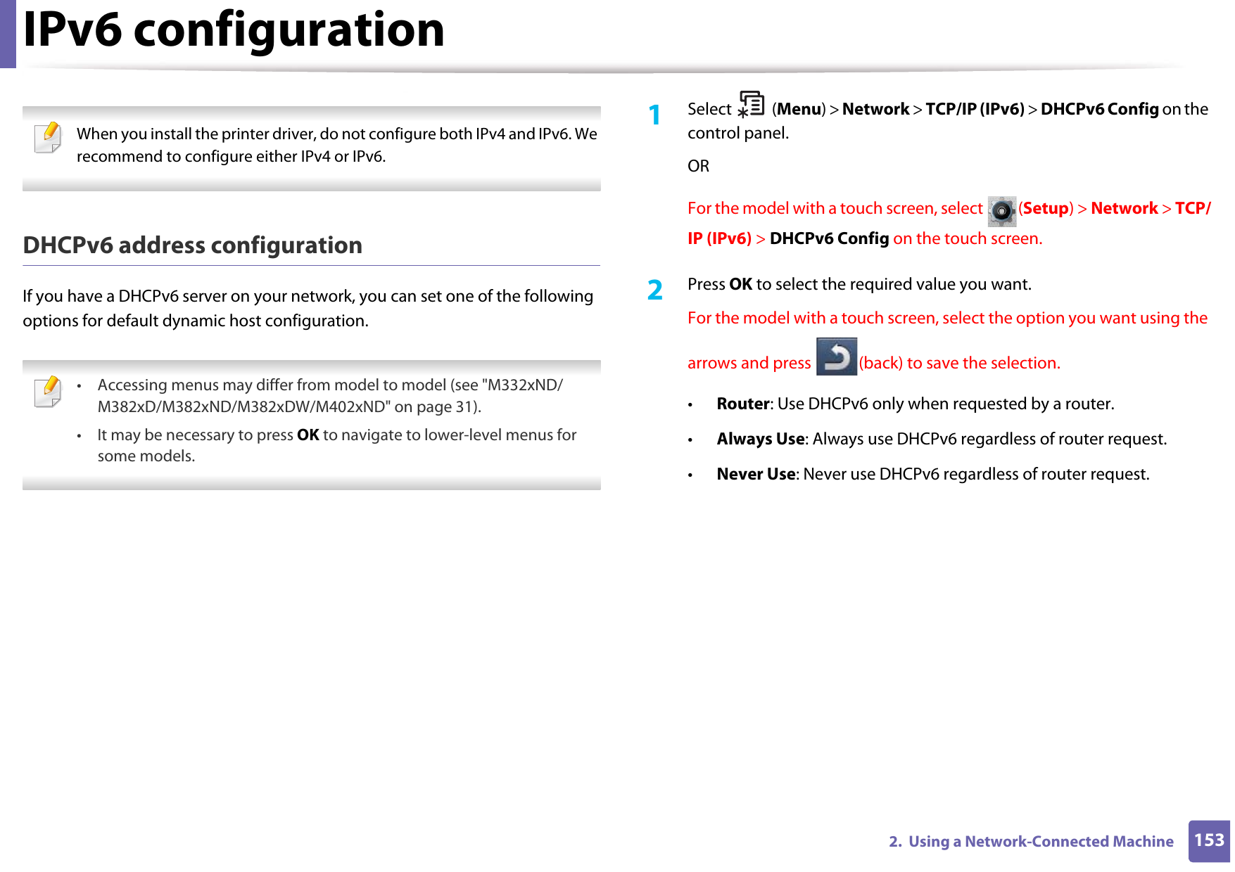 IPv6 configuration1532.  Using a Network-Connected Machine When you install the printer driver, do not configure both IPv4 and IPv6. We recommend to configure either IPv4 or IPv6. DHCPv6 address configurationIf you have a DHCPv6 server on your network, you can set one of the following options for default dynamic host configuration. • Accessing menus may differ from model to model (see &quot;M332xND/M382xD/M382xND/M382xDW/M402xND&quot; on page 31).• It may be necessary to press OK to navigate to lower-level menus for some models. 1Select (Menu) &gt; Network &gt; TCP/IP (IPv6) &gt; DHCPv6 Config on the control panel.ORFor the model with a touch screen, select  (Setup) &gt; Network &gt; TCP/IP (IPv6) &gt; DHCPv6 Config on the touch screen.2  Press OK to select the required value you want.For the model with a touch screen, select the option you want using the arrows and press  (back) to save the selection.•Router: Use DHCPv6 only when requested by a router.•Always Use: Always use DHCPv6 regardless of router request.•Never Use: Never use DHCPv6 regardless of router request.