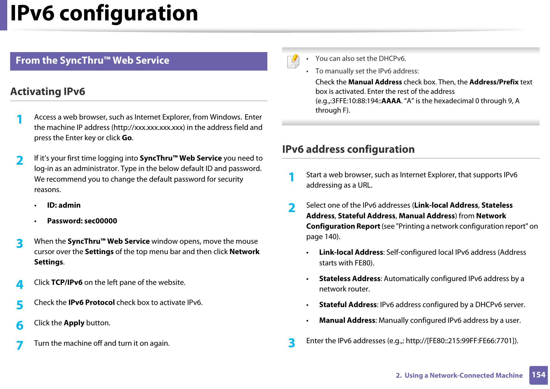 IPv6 configuration1542.  Using a Network-Connected Machine11 From the SyncThru™ Web ServiceActivating IPv61Access a web browser, such as Internet Explorer, from Windows. Enter the machine IP address (http://xxx.xxx.xxx.xxx) in the address field and press the Enter key or click Go.2  If it’s your first time logging into SyncThru™ Web Service you need to log-in as an administrator. Type in the below default ID and password. We recommend you to change the default password for security reasons.•ID: admin•Password: sec00000 3  When the SyncThru™ Web Service window opens, move the mouse cursor over the Settings of the top menu bar and then click Network Settings.4  Click TCP/IPv6 on the left pane of the website.5  Check the IPv6 Protocol check box to activate IPv6.6  Click the Apply button.7  Turn the machine off and turn it on again. • You can also set the DHCPv6.• To manually set the IPv6 address:Check the Manual Address check box. Then, the Address/Prefix text box is activated. Enter the rest of the address (e.g.,:3FFE:10:88:194::AAAA. “A” is the hexadecimal 0 through 9, A through F). IPv6 address configuration1Start a web browser, such as Internet Explorer, that supports IPv6 addressing as a URL.2  Select one of the IPv6 addresses (Link-local Address, Stateless Address, Stateful Address, Manual Address) from Network Configuration Report (see &quot;Printing a network configuration report&quot; on page 140).•Link-local Address: Self-configured local IPv6 address (Address starts with FE80).•Stateless Address: Automatically configured IPv6 address by a network router.•Stateful Address: IPv6 address configured by a DHCPv6 server.•Manual Address: Manually configured IPv6 address by a user.3  Enter the IPv6 addresses (e.g.,: http://[FE80::215:99FF:FE66:7701]).