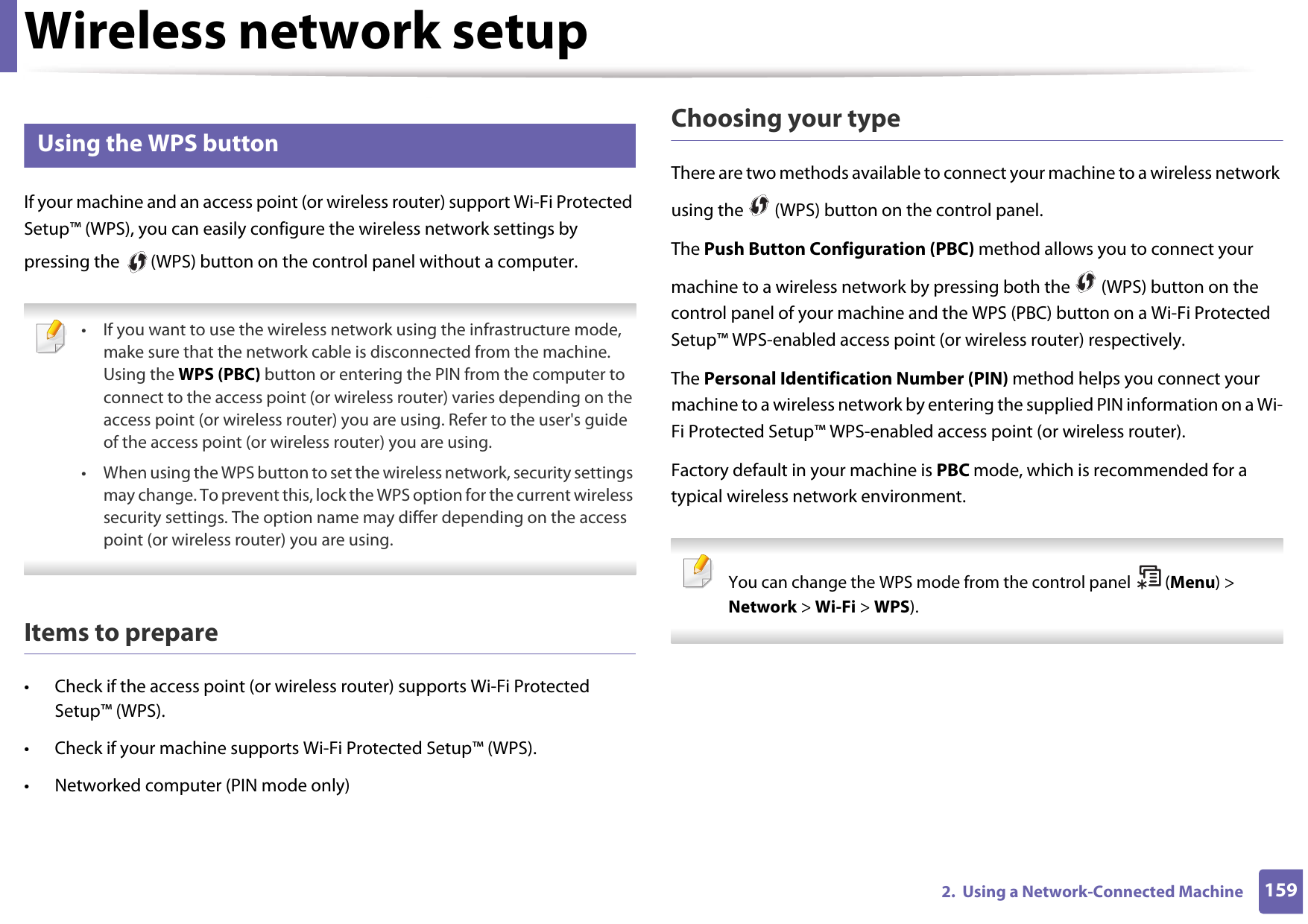 Wireless network setup1592.  Using a Network-Connected Machine14 Using the WPS button If your machine and an access point (or wireless router) support Wi-Fi Protected Setup™ (WPS), you can easily configure the wireless network settings by pressing the   (WPS) button on the control panel without a computer. • If you want to use the wireless network using the infrastructure mode, make sure that the network cable is disconnected from the machine. Using the WPS (PBC) button or entering the PIN from the computer to connect to the access point (or wireless router) varies depending on the access point (or wireless router) you are using. Refer to the user&apos;s guide of the access point (or wireless router) you are using.• When using the WPS button to set the wireless network, security settings may change. To prevent this, lock the WPS option for the current wireless security settings. The option name may differ depending on the access point (or wireless router) you are using. Items to prepare• Check if the access point (or wireless router) supports Wi-Fi Protected Setup™ (WPS).• Check if your machine supports Wi-Fi Protected Setup™ (WPS).• Networked computer (PIN mode only)Choosing your typeThere are two methods available to connect your machine to a wireless network using the   (WPS) button on the control panel.The Push Button Configuration (PBC) method allows you to connect your machine to a wireless network by pressing both the   (WPS) button on the control panel of your machine and the WPS (PBC) button on a Wi-Fi Protected Setup™ WPS-enabled access point (or wireless router) respectively.The Personal Identification Number (PIN) method helps you connect your machine to a wireless network by entering the supplied PIN information on a Wi-Fi Protected Setup™ WPS-enabled access point (or wireless router).Factory default in your machine is PBC mode, which is recommended for a typical wireless network environment. You can change the WPS mode from the control panel  (Menu) &gt; Network &gt; Wi-Fi &gt; WPS).  