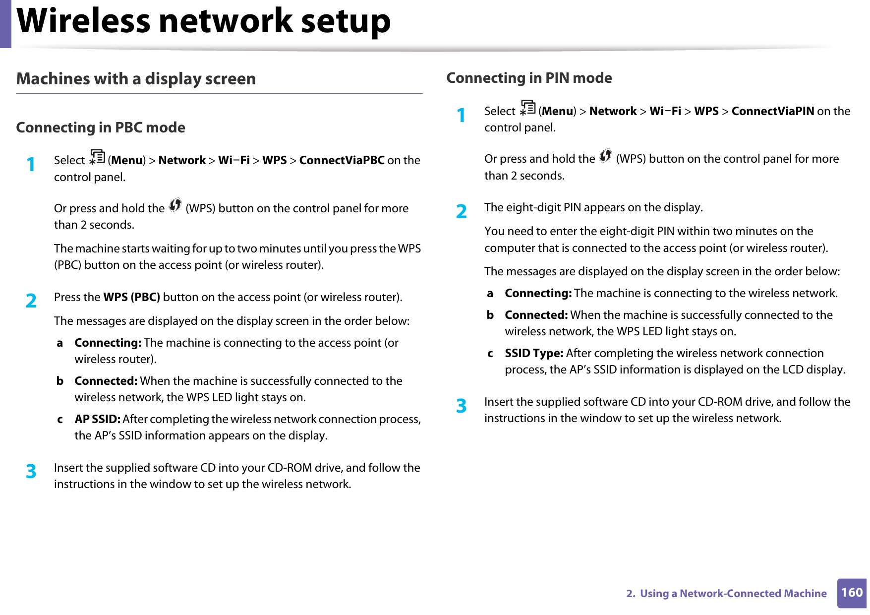 Wireless network setup1602.  Using a Network-Connected MachineMachines with a display screenConnecting in PBC mode1Select (Menu) &gt; Network &gt; Wi-Fi &gt; WPS &gt; ConnectViaPBC on the control panel.Or press and hold the   (WPS) button on the control panel for more than 2 seconds.The machine starts waiting for up to two minutes until you press the WPS (PBC) button on the access point (or wireless router).2  Press the WPS (PBC) button on the access point (or wireless router).The messages are displayed on the display screen in the order below:a Connecting: The machine is connecting to the access point (or wireless router).b Connected: When the machine is successfully connected to the wireless network, the WPS LED light stays on.c AP SSID: After completing the wireless network connection process, the AP’s SSID information appears on the display.3  Insert the supplied software CD into your CD-ROM drive, and follow the instructions in the window to set up the wireless network.Connecting in PIN mode1Select (Menu) &gt; Network &gt; Wi-Fi &gt; WPS &gt; ConnectViaPIN on the control panel.Or press and hold the   (WPS) button on the control panel for more than 2 seconds.2  The eight-digit PIN appears on the display. You need to enter the eight-digit PIN within two minutes on the computer that is connected to the access point (or wireless router).The messages are displayed on the display screen in the order below:a Connecting: The machine is connecting to the wireless network.b Connected: When the machine is successfully connected to the wireless network, the WPS LED light stays on.c SSID Type: After completing the wireless network connection process, the AP’s SSID information is displayed on the LCD display.3  Insert the supplied software CD into your CD-ROM drive, and follow the instructions in the window to set up the wireless network.