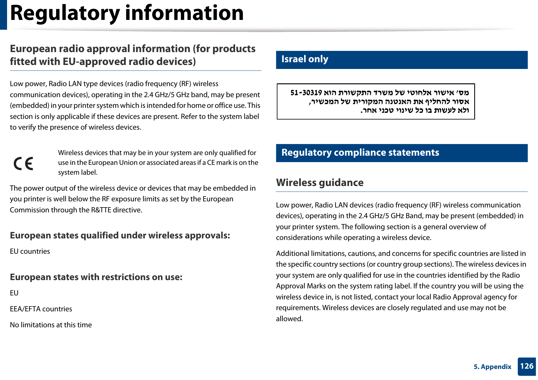 Regulatory information1265. AppendixEuropean radio approval information (for products fitted with EU-approved radio devices)Low power, Radio LAN type devices (radio frequency (RF) wireless communication devices), operating in the 2.4 GHz/5 GHz band, may be present (embedded) in your printer system which is intended for home or office use. This section is only applicable if these devices are present. Refer to the system label to verify the presence of wireless devices.The power output of the wireless device or devices that may be embedded in you printer is well below the RF exposure limits as set by the European Commission through the R&amp;TTE directive.European states qualified under wireless approvals:EU countriesEuropean states with restrictions on use:EUEEA/EFTA countriesNo limitations at this time20 Israel only21 Regulatory compliance statementsWireless guidanceLow power, Radio LAN devices (radio frequency (RF) wireless communication devices), operating in the 2.4 GHz/5 GHz Band, may be present (embedded) in your printer system. The following section is a general overview of considerations while operating a wireless device.Additional limitations, cautions, and concerns for specific countries are listed in the specific country sections (or country group sections). The wireless devices in your system are only qualified for use in the countries identified by the Radio Approval Marks on the system rating label. If the country you will be using the wireless device in, is not listed, contact your local Radio Approval agency for requirements. Wireless devices are closely regulated and use may not be allowed.Wireless devices that may be in your system are only qualified for use in the European Union or associated areas if a CE mark is on the system label.