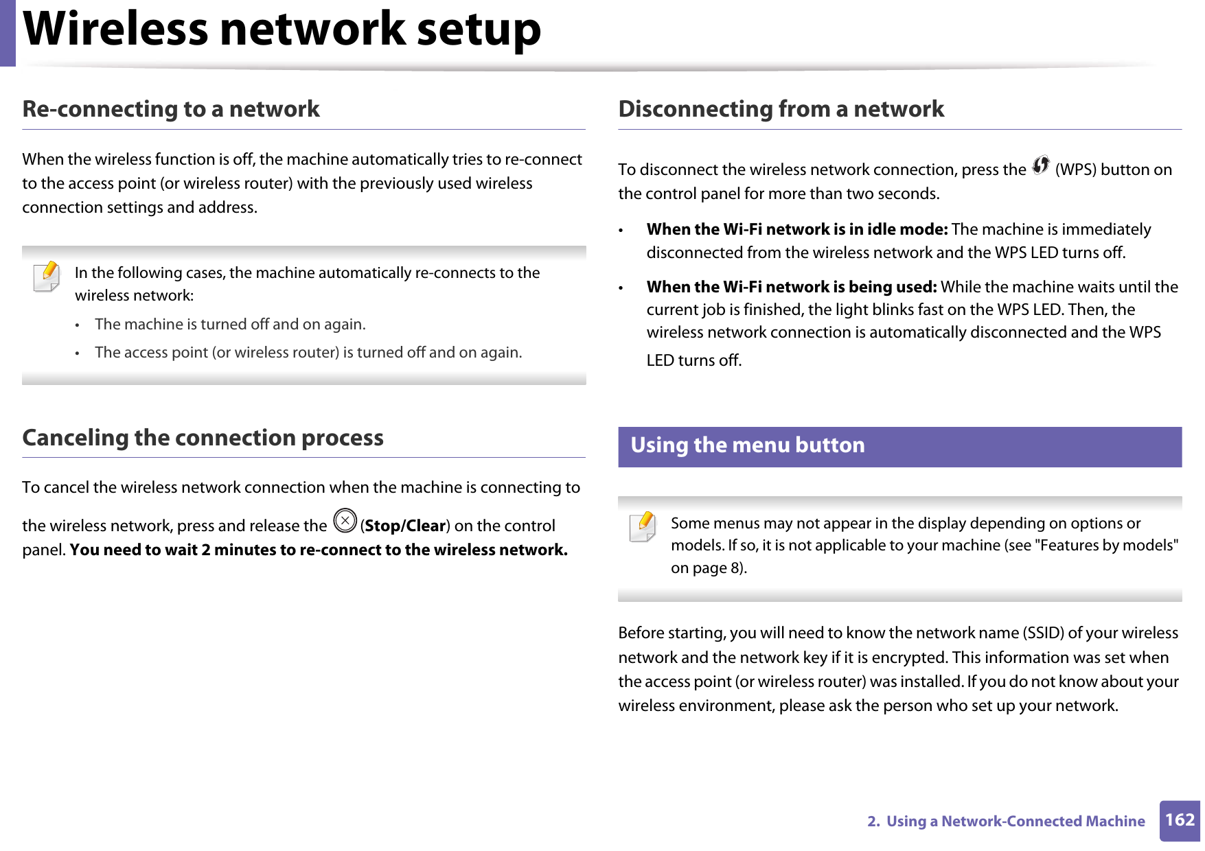 Wireless network setup1622.  Using a Network-Connected MachineRe-connecting to a networkWhen the wireless function is off, the machine automatically tries to re-connect to the access point (or wireless router) with the previously used wireless connection settings and address. In the following cases, the machine automatically re-connects to the wireless network:• The machine is turned off and on again.• The access point (or wireless router) is turned off and on again. Canceling the connection processTo cancel the wireless network connection when the machine is connecting to the wireless network, press and release the  (Stop/Clear) on the control panel. You need to wait 2 minutes to re-connect to the wireless network.Disconnecting from a networkTo disconnect the wireless network connection, press the   (WPS) button on the control panel for more than two seconds.•When the Wi-Fi network is in idle mode: The machine is immediately disconnected from the wireless network and the WPS LED turns off.•When the Wi-Fi network is being used: While the machine waits until the current job is finished, the light blinks fast on the WPS LED. Then, the wireless network connection is automatically disconnected and the WPS LED turns off.15 Using the menu button Some menus may not appear in the display depending on options or models. If so, it is not applicable to your machine (see &quot;Features by models&quot; on page 8). Before starting, you will need to know the network name (SSID) of your wireless network and the network key if it is encrypted. This information was set when the access point (or wireless router) was installed. If you do not know about your wireless environment, please ask the person who set up your network.