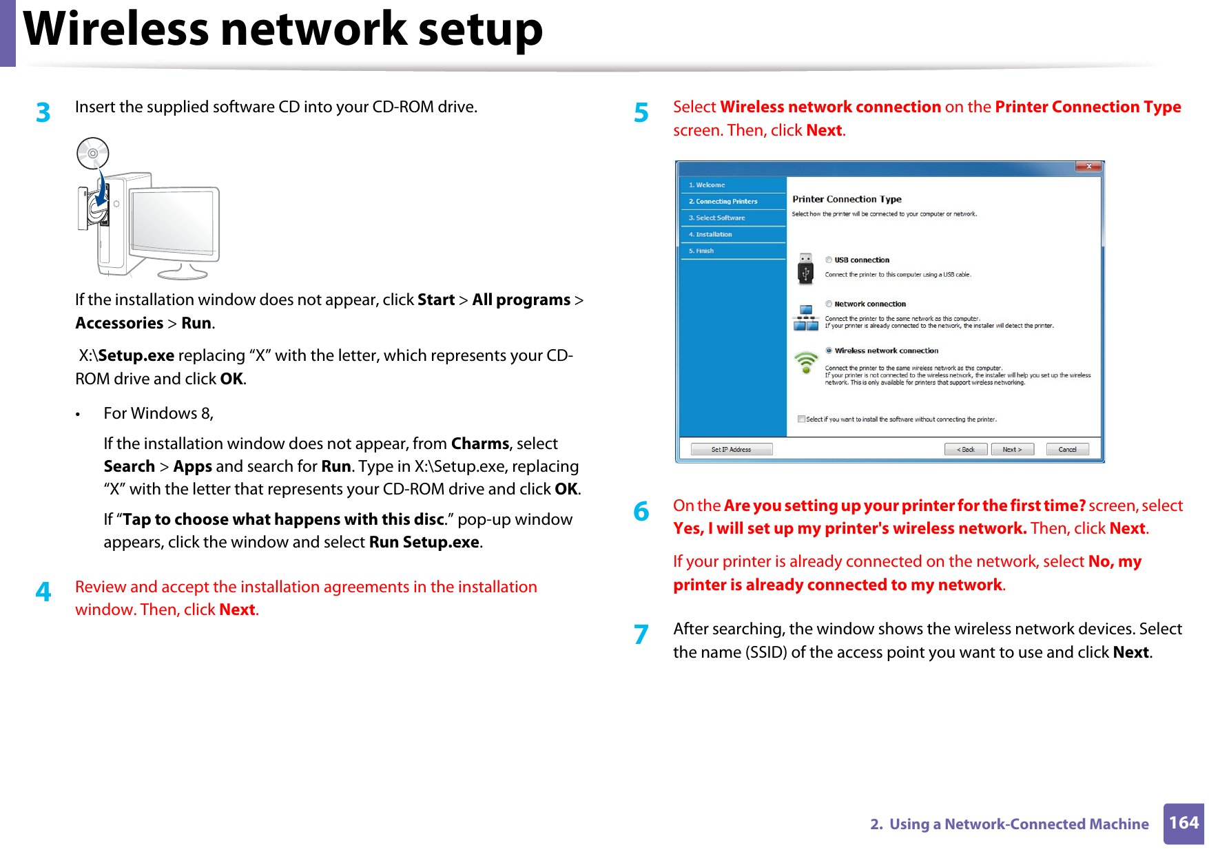 Wireless network setup1642.  Using a Network-Connected Machine3  Insert the supplied software CD into your CD-ROM drive.If the installation window does not appear, click Start &gt; All programs &gt; Accessories &gt; Run. X:\Setup.exe replacing “X” with the letter, which represents your CD-ROM drive and click OK.• For Windows 8,If the installation window does not appear, from Charms, select Search &gt; Apps and search for Run. Type in X:\Setup.exe, replacing “X” with the letter that represents your CD-ROM drive and click OK.If “Tap to choose what happens with this disc.” pop-up window appears, click the window and select Run Setup.exe.4  Review and accept the installation agreements in the installation window. Then, click Next.5  Select Wireless network connection on the Printer Connection Type screen. Then, click Next.6  On the Are you setting up your printer for the first time? screen, select Yes, I will set up my printer&apos;s wireless network. Then, click Next.If your printer is already connected on the network, select No, my printer is already connected to my network.7  After searching, the window shows the wireless network devices. Select the name (SSID) of the access point you want to use and click Next.