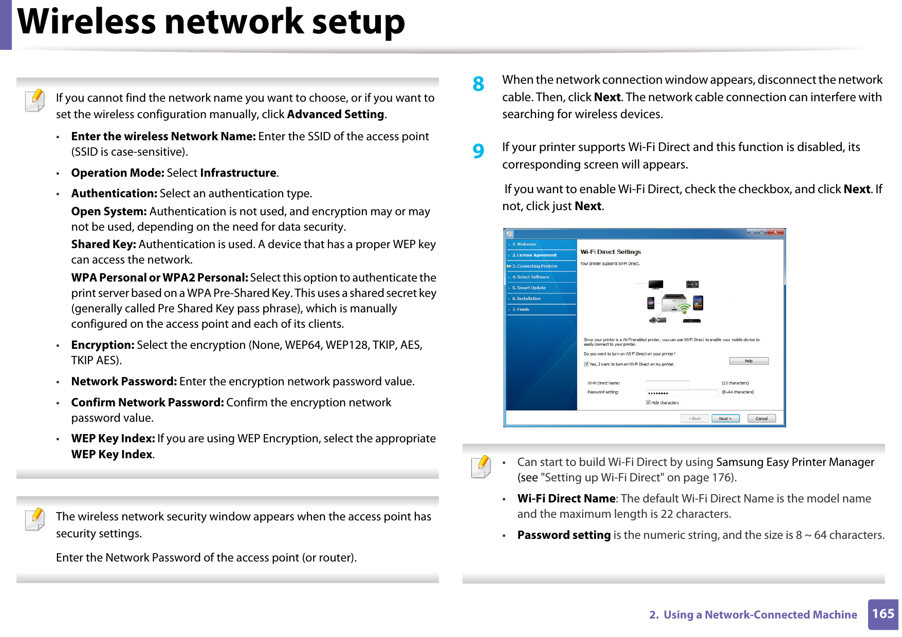 Wireless network setup1652.  Using a Network-Connected Machine If you cannot find the network name you want to choose, or if you want to set the wireless configuration manually, click Advanced Setting.•Enter the wireless Network Name: Enter the SSID of the access point (SSID is case-sensitive).•Operation Mode: Select Infrastructure.•Authentication: Select an authentication type.Open System: Authentication is not used, and encryption may or may not be used, depending on the need for data security.Shared Key: Authentication is used. A device that has a proper WEP key can access the network.WPA Personal or WPA2 Personal: Select this option to authenticate the print server based on a WPA Pre-Shared Key. This uses a shared secret key (generally called Pre Shared Key pass phrase), which is manually configured on the access point and each of its clients.•Encryption: Select the encryption (None, WEP64, WEP128, TKIP, AES, TKIP AES).•Network Password: Enter the encryption network password value.•Confirm Network Password: Confirm the encryption network password value.•WEP Key Index: If you are using WEP Encryption, select the appropriate WEP Key Index.  The wireless network security window appears when the access point has security settings.Enter the Network Password of the access point (or router). 8  When the network connection window appears, disconnect the network cable. Then, click Next. The network cable connection can interfere with searching for wireless devices. 9  If your printer supports Wi-Fi Direct and this function is disabled, its corresponding screen will appears.  If you want to enable Wi-Fi Direct, check the checkbox, and click Next. If not, click just Next. • Can start to build Wi-Fi Direct by using Samsung Easy Printer Manager (see &quot;Setting up Wi-Fi Direct&quot; on page 176).•Wi-Fi Direct Name: The default Wi-Fi Direct Name is the model name and the maximum length is 22 characters.•Password setting is the numeric string, and the size is 8 ~ 64 characters. 