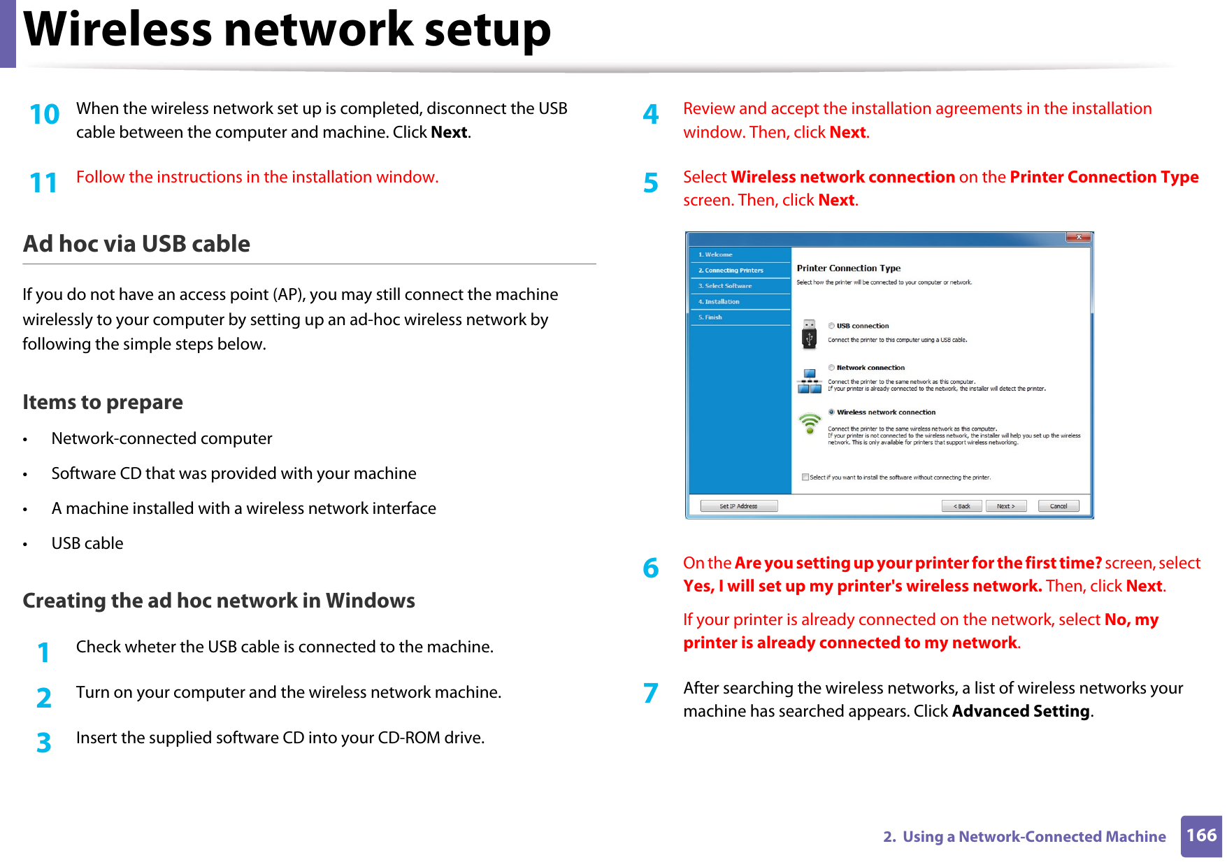 Wireless network setup1662.  Using a Network-Connected Machine10  When the wireless network set up is completed, disconnect the USB cable between the computer and machine. Click Next.11  Follow the instructions in the installation window.Ad hoc via USB cableIf you do not have an access point (AP), you may still connect the machine wirelessly to your computer by setting up an ad-hoc wireless network by following the simple steps below.Items to prepare• Network-connected computer• Software CD that was provided with your machine• A machine installed with a wireless network interface• USB cableCreating the ad hoc network in Windows1Check wheter the USB cable is connected to the machine.2  Turn on your computer and the wireless network machine.3  Insert the supplied software CD into your CD-ROM drive.4  Review and accept the installation agreements in the installation window. Then, click Next.5  Select Wireless network connection on the Printer Connection Type screen. Then, click Next.6  On the Are you setting up your printer for the first time? screen, select Yes, I will set up my printer&apos;s wireless network. Then, click Next.If your printer is already connected on the network, select No, my printer is already connected to my network.7  After searching the wireless networks, a list of wireless networks your machine has searched appears. Click Advanced Setting.