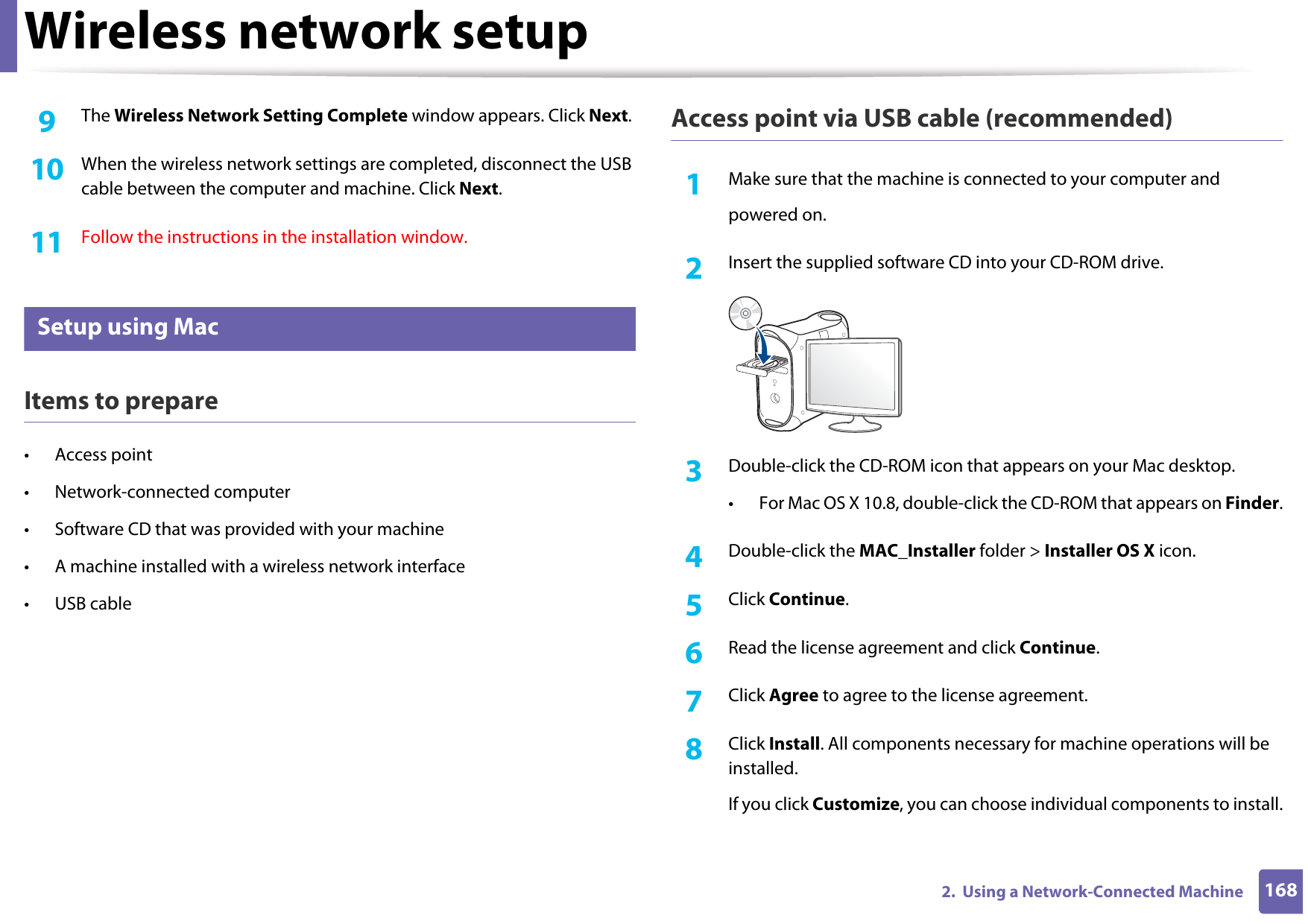 Wireless network setup1682.  Using a Network-Connected Machine9  The Wireless Network Setting Complete window appears. Click Next.10  When the wireless network settings are completed, disconnect the USB cable between the computer and machine. Click Next.11  Follow the instructions in the installation window.17 Setup using MacItems to prepare• Access point• Network-connected computer• Software CD that was provided with your machine• A machine installed with a wireless network interface• USB cableAccess point via USB cable (recommended)1Make sure that the machine is connected to your computer andpowered on.2  Insert the supplied software CD into your CD-ROM drive.3  Double-click the CD-ROM icon that appears on your Mac desktop.• For Mac OS X 10.8, double-click the CD-ROM that appears on Finder.4  Double-click the MAC_Installer folder &gt; Installer OS X icon.5  Click Continue.6  Read the license agreement and click Continue.7  Click Agree to agree to the license agreement.8  Click Install. All components necessary for machine operations will be installed.If you click Customize, you can choose individual components to install.