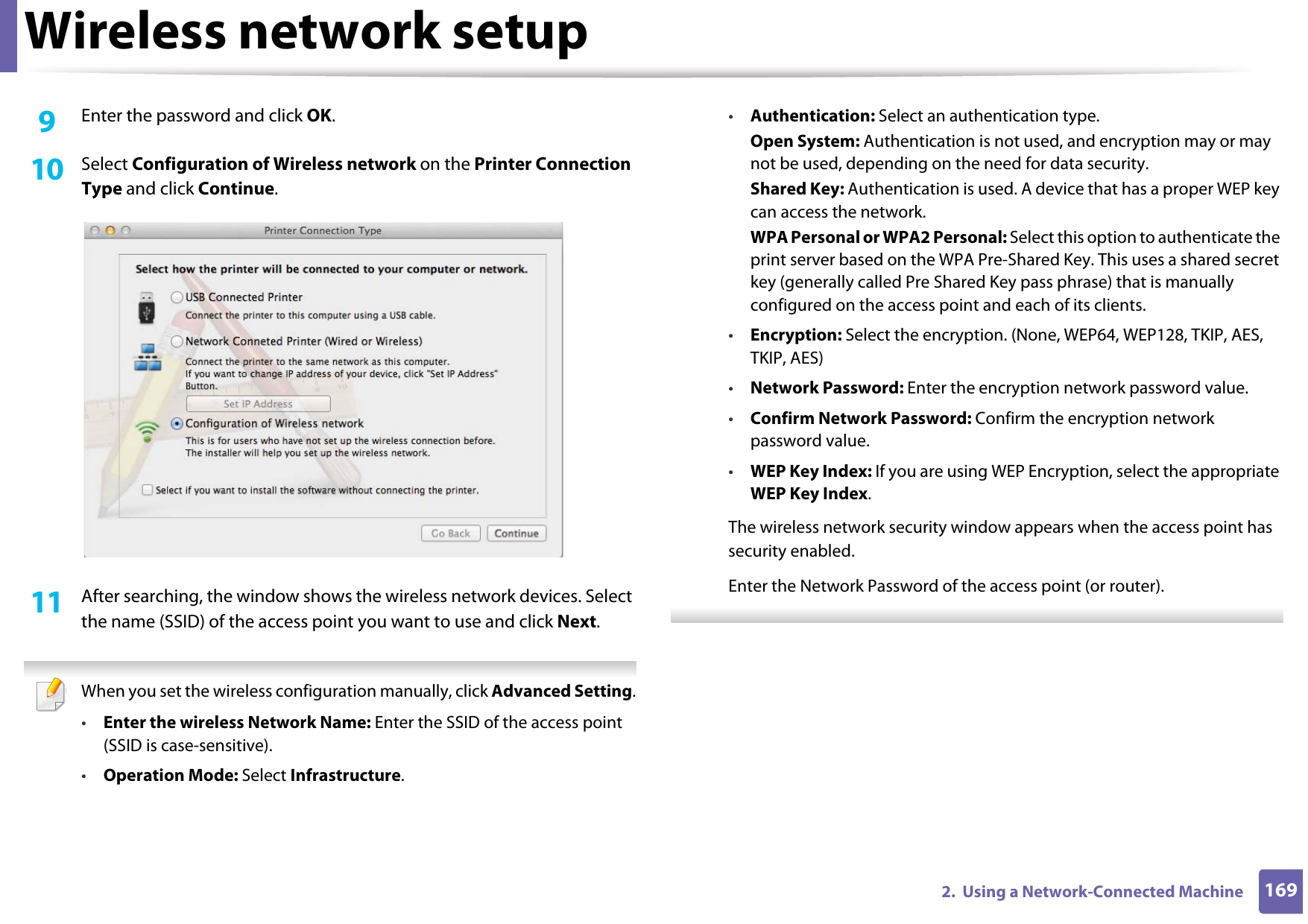 Wireless network setup1692.  Using a Network-Connected Machine9  Enter the password and click OK.10  Select Configuration of Wireless network on the Printer Connection Type and click Continue. 11  After searching, the window shows the wireless network devices. Select the name (SSID) of the access point you want to use and click Next. When you set the wireless configuration manually, click Advanced Setting.•Enter the wireless Network Name: Enter the SSID of the access point (SSID is case-sensitive).•Operation Mode: Select Infrastructure.•Authentication: Select an authentication type.Open System: Authentication is not used, and encryption may or may not be used, depending on the need for data security.Shared Key: Authentication is used. A device that has a proper WEP key can access the network.WPA Personal or WPA2 Personal: Select this option to authenticate the print server based on the WPA Pre-Shared Key. This uses a shared secret key (generally called Pre Shared Key pass phrase) that is manually configured on the access point and each of its clients.•Encryption: Select the encryption. (None, WEP64, WEP128, TKIP, AES, TKIP, AES)•Network Password: Enter the encryption network password value.•Confirm Network Password: Confirm the encryption network password value.•WEP Key Index: If you are using WEP Encryption, select the appropriate WEP Key Index.The wireless network security window appears when the access point has security enabled.Enter the Network Password of the access point (or router). 