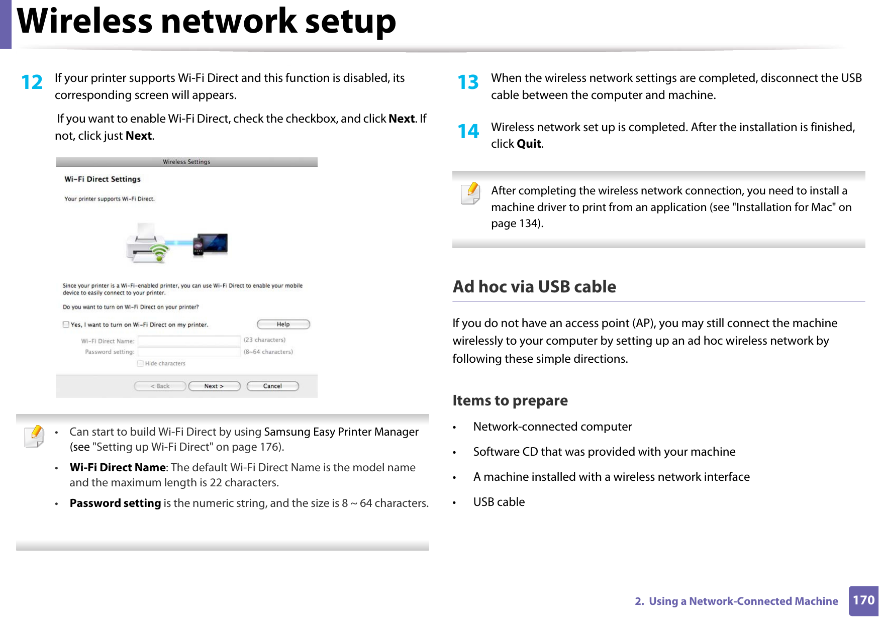 Wireless network setup1702.  Using a Network-Connected Machine12  If your printer supports Wi-Fi Direct and this function is disabled, its corresponding screen will appears.  If you want to enable Wi-Fi Direct, check the checkbox, and click Next. If not, click just Next. • Can start to build Wi-Fi Direct by using Samsung Easy Printer Manager (see &quot;Setting up Wi-Fi Direct&quot; on page 176).•Wi-Fi Direct Name: The default Wi-Fi Direct Name is the model name and the maximum length is 22 characters.•Password setting is the numeric string, and the size is 8 ~ 64 characters. 13  When the wireless network settings are completed, disconnect the USB cable between the computer and machine.14  Wireless network set up is completed. After the installation is finished, click Quit. After completing the wireless network connection, you need to install a machine driver to print from an application (see &quot;Installation for Mac&quot; on page 134). Ad hoc via USB cableIf you do not have an access point (AP), you may still connect the machine wirelessly to your computer by setting up an ad hoc wireless network by following these simple directions.Items to prepare• Network-connected computer• Software CD that was provided with your machine• A machine installed with a wireless network interface• USB cable