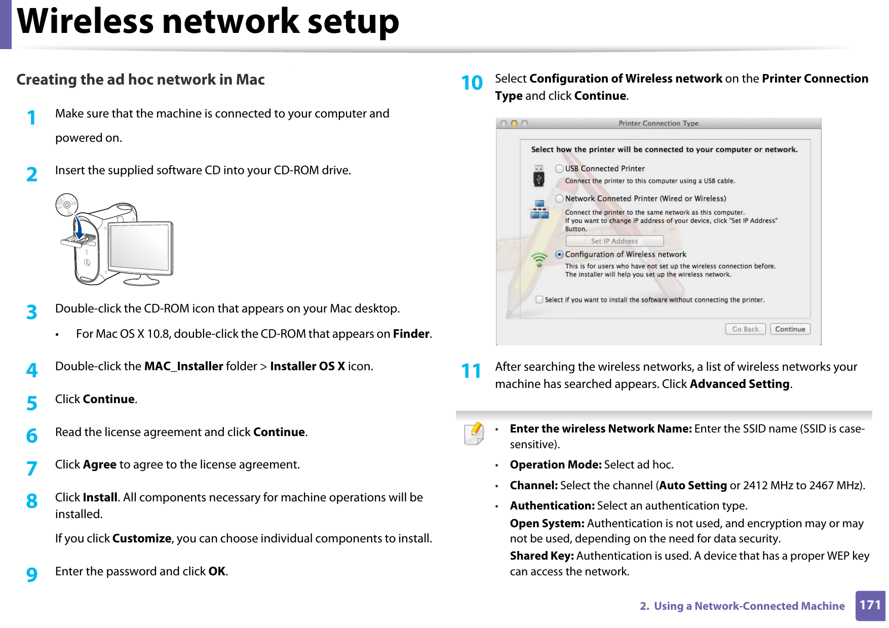 Wireless network setup1712.  Using a Network-Connected MachineCreating the ad hoc network in Mac1Make sure that the machine is connected to your computer andpowered on.2  Insert the supplied software CD into your CD-ROM drive.3  Double-click the CD-ROM icon that appears on your Mac desktop.• For Mac OS X 10.8, double-click the CD-ROM that appears on Finder.4  Double-click the MAC_Installer folder &gt; Installer OS X icon.5  Click Continue.6  Read the license agreement and click Continue.7  Click Agree to agree to the license agreement.8  Click Install. All components necessary for machine operations will be installed.If you click Customize, you can choose individual components to install.9  Enter the password and click OK.10  Select Configuration of Wireless network on the Printer Connection Type and click Continue. 11  After searching the wireless networks, a list of wireless networks your machine has searched appears. Click Advanced Setting. •Enter the wireless Network Name: Enter the SSID name (SSID is case-sensitive).•Operation Mode: Select ad hoc.•Channel: Select the channel (Auto Setting or 2412 MHz to 2467 MHz).•Authentication: Select an authentication type.Open System: Authentication is not used, and encryption may or may not be used, depending on the need for data security.Shared Key: Authentication is used. A device that has a proper WEP key can access the network.