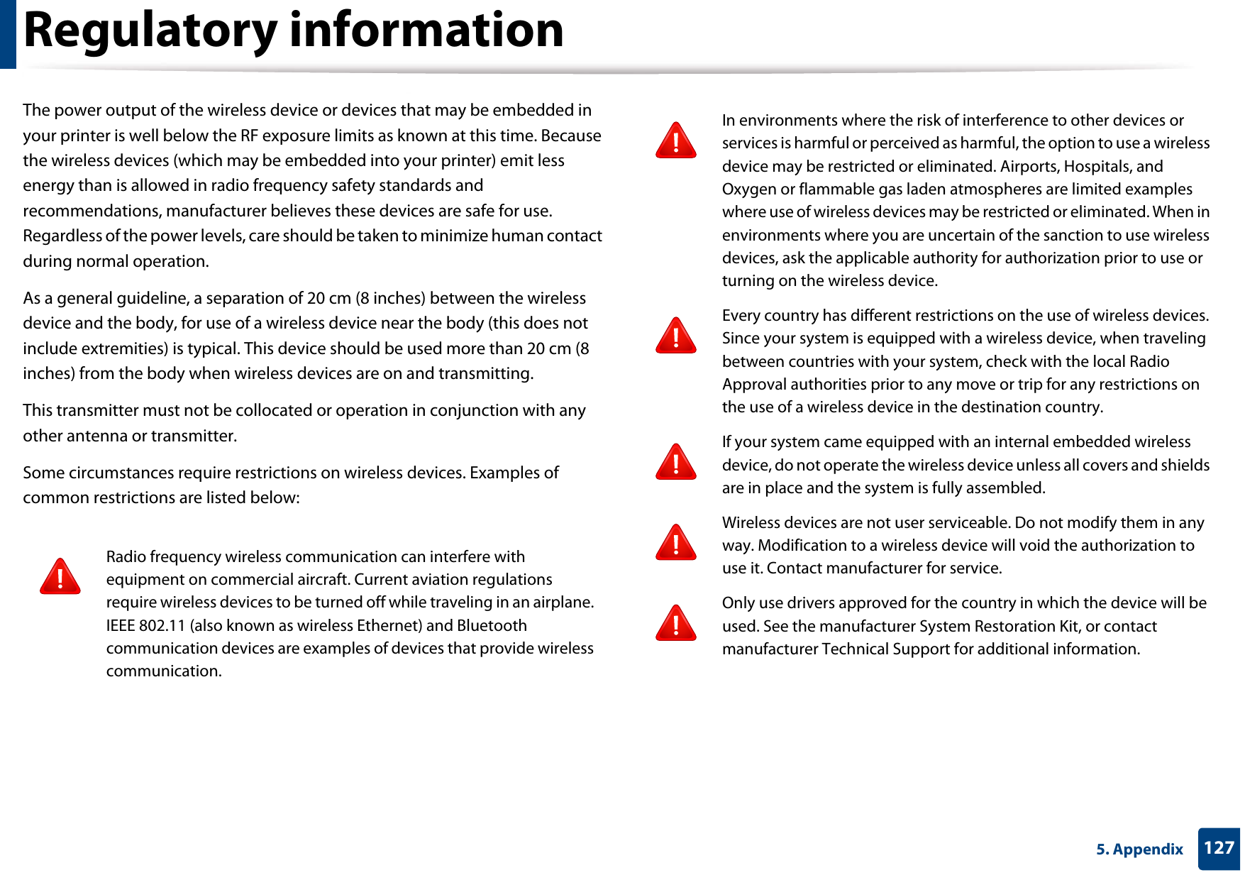 Regulatory information1275. AppendixThe power output of the wireless device or devices that may be embedded in your printer is well below the RF exposure limits as known at this time. Because the wireless devices (which may be embedded into your printer) emit less energy than is allowed in radio frequency safety standards and recommendations, manufacturer believes these devices are safe for use. Regardless of the power levels, care should be taken to minimize human contact during normal operation.As a general guideline, a separation of 20 cm (8 inches) between the wireless device and the body, for use of a wireless device near the body (this does not include extremities) is typical. This device should be used more than 20 cm (8 inches) from the body when wireless devices are on and transmitting.This transmitter must not be collocated or operation in conjunction with any other antenna or transmitter.Some circumstances require restrictions on wireless devices. Examples of common restrictions are listed below:Radio frequency wireless communication can interfere with equipment on commercial aircraft. Current aviation regulations require wireless devices to be turned off while traveling in an airplane. IEEE 802.11 (also known as wireless Ethernet) and Bluetooth communication devices are examples of devices that provide wireless communication.In environments where the risk of interference to other devices or services is harmful or perceived as harmful, the option to use a wireless device may be restricted or eliminated. Airports, Hospitals, and Oxygen or flammable gas laden atmospheres are limited examples where use of wireless devices may be restricted or eliminated. When in environments where you are uncertain of the sanction to use wireless devices, ask the applicable authority for authorization prior to use or turning on the wireless device.Every country has different restrictions on the use of wireless devices. Since your system is equipped with a wireless device, when traveling between countries with your system, check with the local Radio Approval authorities prior to any move or trip for any restrictions on the use of a wireless device in the destination country.If your system came equipped with an internal embedded wireless device, do not operate the wireless device unless all covers and shields are in place and the system is fully assembled.Wireless devices are not user serviceable. Do not modify them in any way. Modification to a wireless device will void the authorization to use it. Contact manufacturer for service.Only use drivers approved for the country in which the device will be used. See the manufacturer System Restoration Kit, or contact manufacturer Technical Support for additional information.