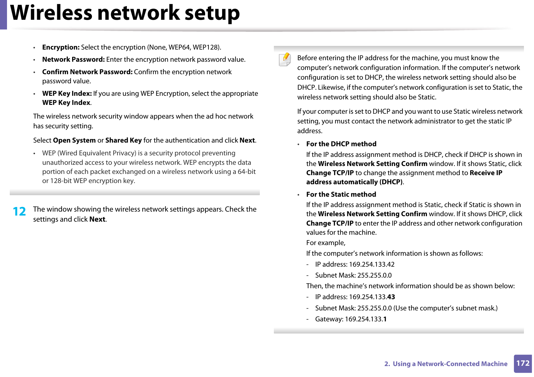 Wireless network setup1722.  Using a Network-Connected Machine•Encryption: Select the encryption (None, WEP64, WEP128).•Network Password: Enter the encryption network password value.•Confirm Network Password: Confirm the encryption network password value.•WEP Key Index: If you are using WEP Encryption, select the appropriate WEP Key Index.The wireless network security window appears when the ad hoc network has security setting.Select Open System or Shared Key for the authentication and click Next.• WEP (Wired Equivalent Privacy) is a security protocol preventing unauthorized access to your wireless network. WEP encrypts the data portion of each packet exchanged on a wireless network using a 64-bit or 128-bit WEP encryption key. 12  The window showing the wireless network settings appears. Check the settings and click Next. Before entering the IP address for the machine, you must know the computer’s network configuration information. If the computer’s network configuration is set to DHCP, the wireless network setting should also be DHCP. Likewise, if the computer’s network configuration is set to Static, the wireless network setting should also be Static.If your computer is set to DHCP and you want to use Static wireless network setting, you must contact the network administrator to get the static IP address.•For the DHCP methodIf the IP address assignment method is DHCP, check if DHCP is shown in the Wireless Network Setting Confirm window. If it shows Static, click Change TCP/IP to change the assignment method to Receive IP address automatically (DHCP).•For the Static methodIf the IP address assignment method is Static, check if Static is shown in the Wireless Network Setting Confirm window. If it shows DHCP, click Change TCP/IP to enter the IP address and other network configuration values for the machine.For example,If the computer’s network information is shown as follows:- IP address: 169.254.133.42- Subnet Mask: 255.255.0.0Then, the machine’s network information should be as shown below:- IP address: 169.254.133.43- Subnet Mask: 255.255.0.0 (Use the computer’s subnet mask.)- Gateway: 169.254.133.1 